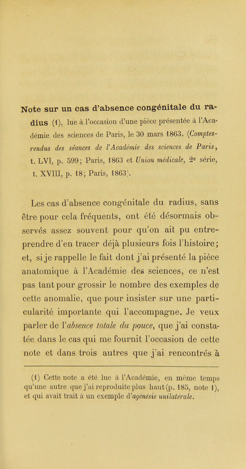 Note sur un cas d'absence congénitale du ra- dius (1), lue à l'occasion d'une pièce présentée à l'Aca- démie des sciences de Paris, le 30 mars 1863. (Comptes- rendus des séances de l'Académie des sciences de Paris, t. LVI, p. 599; Paris, 1863 et Union médicale, 2« série, t. XVIII, p. 18; Paris, 1863;. Les cas d'absence congénitale du radius, sans être pour cela fréquents, ont été désormais ob- servés assez souvent pour qu'on ait pu entre- prendre d'en tracer déjà plusieurs fois l'bistoire; et, si je rappelle le fait dont j'ai présenté la pièce anatomique à l'Académie des sciences, ce n'est pas tant pour grossir le nombre des exemples de cette anomalie, que pour insister sur une parti- cularité importante qui l'accompagne. Je veux parler de Xabsence totale du pouce, que j'ai consta- tée dans le cas qui me fournit l'occasion de cette note et dans trois autres que j'ai rencontrés à (1) Cette note a été lue à l'Académie, en même temps qu'une autre que j'ai reproduite plus haut (p. 185, note 1), et qui avait trait à un exemple d'agénésie unilatérale.