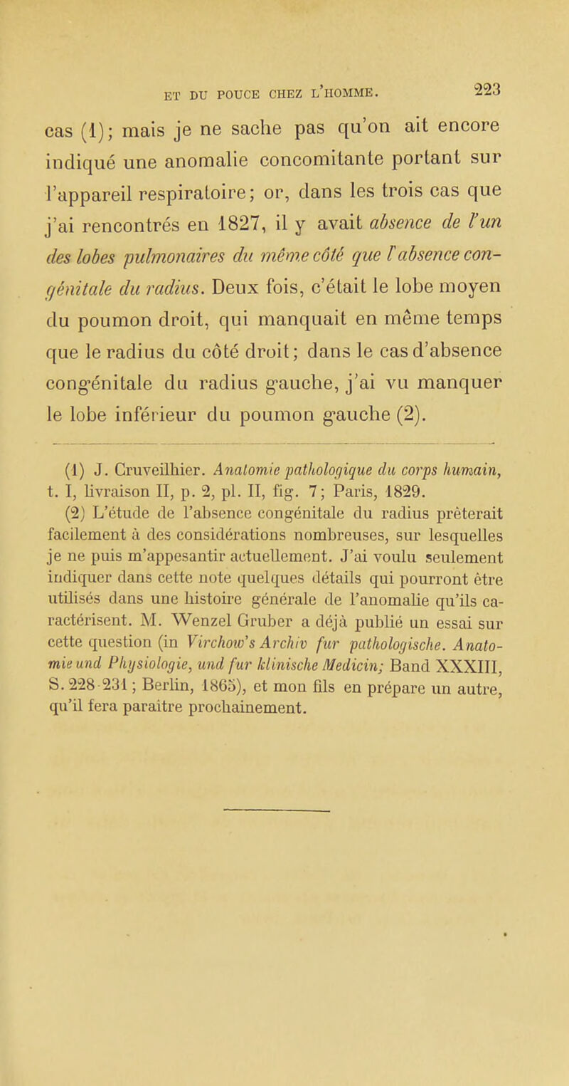 cas (1); mais je ne sache pas qu'on ait encore incliqué une anomalie concomitante portant sur l'appareil respiratoire; or, clans les trois cas que j'ai rencontrés en 1827, il y avait absence de l'un des lobes pulmonaires du même côté que F absence con- génitale du radius. Deux fois, c'était le lobe moyen du poumon droit, qui manquait en même temps que le radius du côté droit; dans le cas d'absence congénitale du radius g-auche, j'ai vu manquer le lobe inférieur du poumon g^auche (2). (1) J. Cruveilhier. Anaiomie pathologique du corps humain, t. I, livraison II, p. 2, pl. II, fig. 7; Paris, 1829. (2) L'étude de l'absence congénitale du radius prêterait facilement à des considérations nombreuses, sur lesquelles je ne puis m'appesantir actuellement. J'ai voulu seulement indiquer dans cette note quelques détails qui pourront être utilisés dans une bistoire générale de l'anomabe qu'ils ca- ractérisent. M. Wenzel Gruber a déjà publié un essai sur cette question (in Virchoio's Archiv fur pathologische. Anato- mie und Physiologie, und fur klinische Medicin; Band XXXIII, S. 228 231 ; Berbn, 1865), et mon fils en prépare un autre, qu'il fera paraître procbainement.