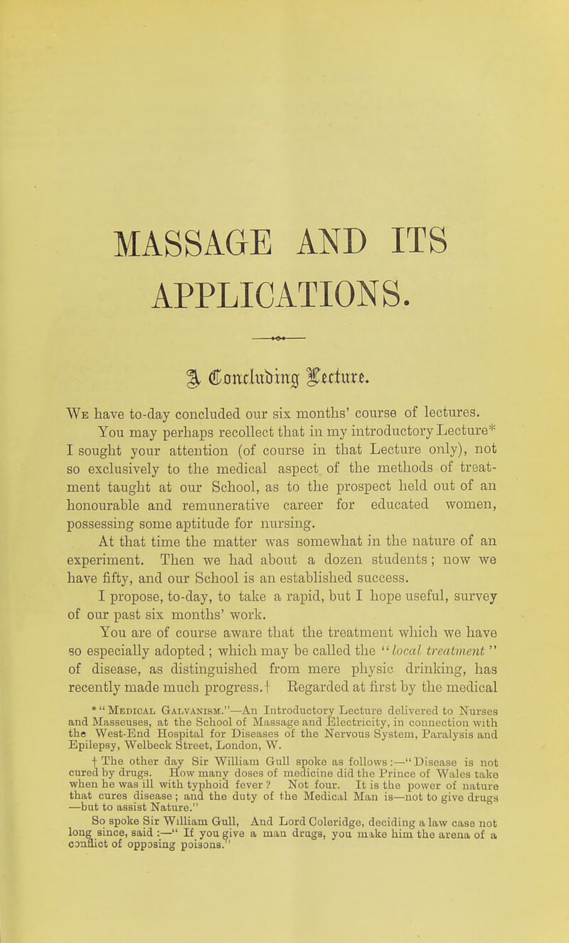 APPLICATIONS. We have to-day concluded our six months' course of lectures. You may perhaps recollect that in my introductory Lecture* I sought your attention (of course in that Lecture only), not so exclusively to the medical aspect of the methods of treat- ment taught at our School, as to the prospect held out of an honourable and remunerative career for educated women, possessing some aptitude for nursing. At that time the matter was somewhat in the nature of an experiment. Then we had about a dozen students; now we have fifty, and our School is an established success. I propose, to-day, to take a rapid, but I hope useful, survey of our past six months' work. You are of course aware that the treatment which we have so especially adopted ; which may be called the heal treatment  of disease, as distmguished from mere physic drinking, has recently made much progress. I Regarded at first by the medical *  Medical Galvanism.—An Introductory Lecture delivered to Nurses and Masseuses, at the School of Massage and Electricity, in connection with the West-End Hospital for Diseases of the Nervous System, Paralysis and Epilepsy, Welbeck Street, London, W. t The other day Sir William Gull spoke as follows:—Disease is not cured by drugs. How many doses of medicine did the Prince of Wales take when he was ill with typhoid fever ? Not four. It is the power of nature that cures disease; and the duty of the Medical Man is—not to give drugs —but to assist Nature. So spoke Sir William Gull, And Lord Coleridge, deciding a law case not long since, said :— If you give a man drugs, you mike him the arena of a CDnflict of opposing poisons.