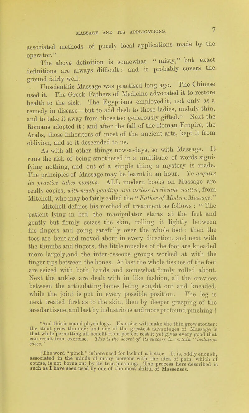 associated methods of purely local applications made by the operator. The above definition is somewhat  misty, but exact definitions are always difficult: and it probably covers the ground fairly well. Unscientific Massage was practised long ago. The Chinese used it. The Greek Fathers of Medicine advocated it to restore health to the sick. The Egyptians employed it, not only as a remedy in disease—but to add flesh to those ladies, unduly thin, and to take it away from those too generously gifted.* Next the Romans adopted it: and after the fall of the Roman Empire,^ the Arabs, those inheritors of most of the ancient arts, kept it from obli\ion, and so it descended to us. As with all other things now-a-days, so with Massage. It runs the risk of being smothered in a multitude of words signi- fying nothing, and out of a simple thing a mystery is made. The principles of Massage may be learnt in an hour. To acquire its practice takes months. ALL modern books on Massage are really copies, with much 'padiUwi and useless irrelevant matter, from Mitchell, who may be fairly called the '^Father of ModernMassa<je. Mitchell defines his method of treatment as follows :  The patient lying in bed the manipulator starts at the feet and gently but firmly seizes the skin, rolling it lightly between his fingers and going carefully over the whole foot: then the toes are bent and moved about in every direction, and next with the thumbs and fingers, the little muscles of the foot are kneaded more largely,and the inter-osseous groups worked at with the finger tips between the bones. At last the whole tissues of the foot are seized with both hands and somewhat firmly rolled about. Next the ankles are dealt with in like fashion, all the crevices between the articulating bones being sought out and kneaded, while the joint is put in every possible position. The leg is next treated first as to the skin, then by deeper grasping of the areolar tissue, and last by industrious and more profound pinching f *Aud this is sound physiology. Exercise will make the thin grow stouter: the stout grow thinner: and one of the greatest advantages of Massage is that while permitting all benefit from perfect rest it yet gives every good that can result from exercise. This in the secret of its success in certain  isulatioii cases. fThe word  pinch  is here used for lack of a better. It is, oddly enough, associated in the minds of many persons with the idea of pain, whichof course, is not borne out by its true meaning. The process here described is such as I have seen used by one of the most skUful of Masseuses.