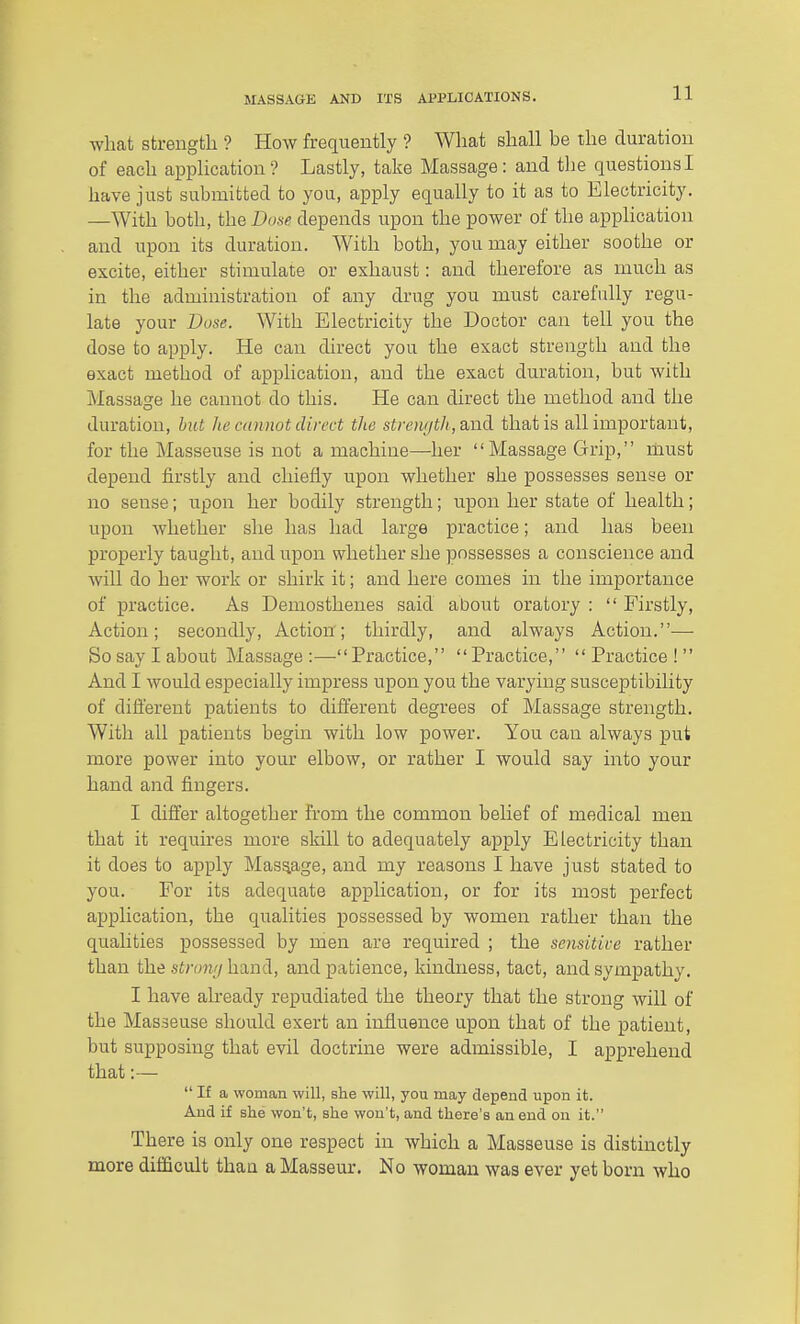 what sfcrengtli ? How frequently ? What shall be llie duration of each application? Lastly, take Massage: and the questions I have just submitted to you, apply equally to it as to Electricity. —With both, the Dose depends upon the power of the apphcation and upon its duration. With both, you may either soothe or excite, either stimulate or exhaust: and therefore as much as in the administration of any drug you must carefully regu- late your Dose. With Electricity the Doctor can tell you the dose to apply. He can direct you the exact strength and the exact method of application, and the exact duration, but with Massage he cannot do this. He can direct the method and the duration, hut he cannot direct the strength, said, that is all important, for the Masseuse is not a machine—her  Massage Grip, must depend firstly and chiefly upon whether she possesses sense or no sense; upon her bodily strength; upon her state of health; upon whether she has had large practice; and has been properly taught, and upon whether she possesses a conscience and will do her work or shirk it; and here comes in the importance of practice. As Demosthenes said about oratory :  Firstly, Action; secondly. Action; thirdly, and always Action.— So say I about Massage:—-Practice, Practice, Practice! And I would especially impress upon you the varying susceptibility of different patients to different degrees of Massage strength. With all patients begin with low power. You can always put more power into your elbow, or rather I would say into your hand and fingers. I differ altogether from the common belief of medical men that it requires more skill to adequately apply Electricity than it does to apply Massage, and my reasons I have just stated to you. For its adequate application, or for its most perfect application, the qualities possessed by women rather than the qualities possessed by men are required ; the sensitive rather than the stromj hand, and patience, kindness, tact, and sympathy. I have already repudiated the theory that the strong will of the Masseuse should exert an influence upon that of the patient, but supposing that evil doctrine were admissible, I apprehend that:—  If a woman will, she will, you may depend upon it. And if slie won't, she won't, and there's an end on it. There is only one respect in which a Masseuse is distinctly more difficult thaa a Masseur. No woman was ever yet born who