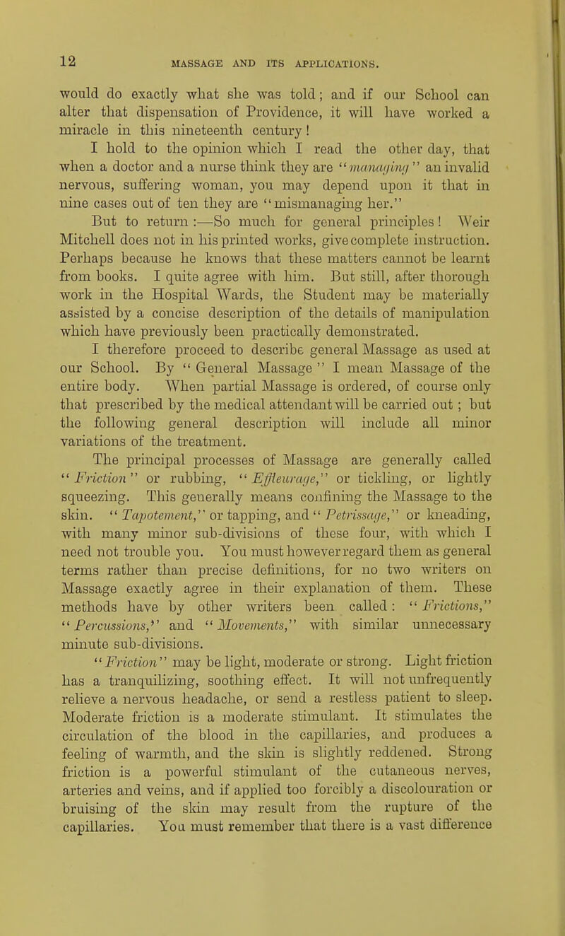 would do exactly wliat she was told; and if our School can alter that dispensation of Providence, it will have worked a miracle in this nineteenth century! I hold to the opinion which I read the other day, that when a doctor and a nurse think they are manai/inn  an invalid nervous, suffering woman, you may depend upon it that in nine cases out of ten they are mismanaging her. But to return :—So much for general principles ! Weir Mitchell does not in his printed works, give complete instruction. Perhaps because he knows that these matters cannot be learnt from books. I quite agree with him. But still, after thorough work in the Hospital Wards, the Student may be materially assisted by a concise description of the details of manipulation which have previously been practically demonstrated. I therefore proceed to describe general Massage as used at our School. By  General Massage  I mean Massage of the entire body. When partial Massage is ordered, of course only that prescribed by the medical attendant will be carried out; but the following general description will include all minor variations of the treatment. The principal processes of Massage are generally called Friction or rubbing,  EJieurai/e, or tickling, or lightly squeezing. This generally means confining the Massage to the skin.  Tcipotement, or tapping, and  Petrissai/e, or kneading, with many minor sub-divisions of these four, with which I need not trouble you. You must however regard them as general terms rather than precise definitions, for no two writers on Massage exactly agree in their explanation of them. These methods have by other writers been called:  Frictions, Percussions,^' and Movements, with similar unnecessary minute sub-divisions. Friction may be light, moderate or strong. Light friction has a tranquihzing, soothing effect. It will not unfrequently relieve a nervous headache, or send a restless patient to sleep. Moderate friction is a moderate stimulant. It stimulates the circulation of the blood in the capillaries, and produces a feehng of warmth, and the skin is slightly reddened. Strong friction is a powerful stimulant of the cutaneous nerves, arteries and veins, and if applied too forcibly a discolouration or bruising of the skin may result from the rupture of the capillaries. You must remember that there is a vast difference