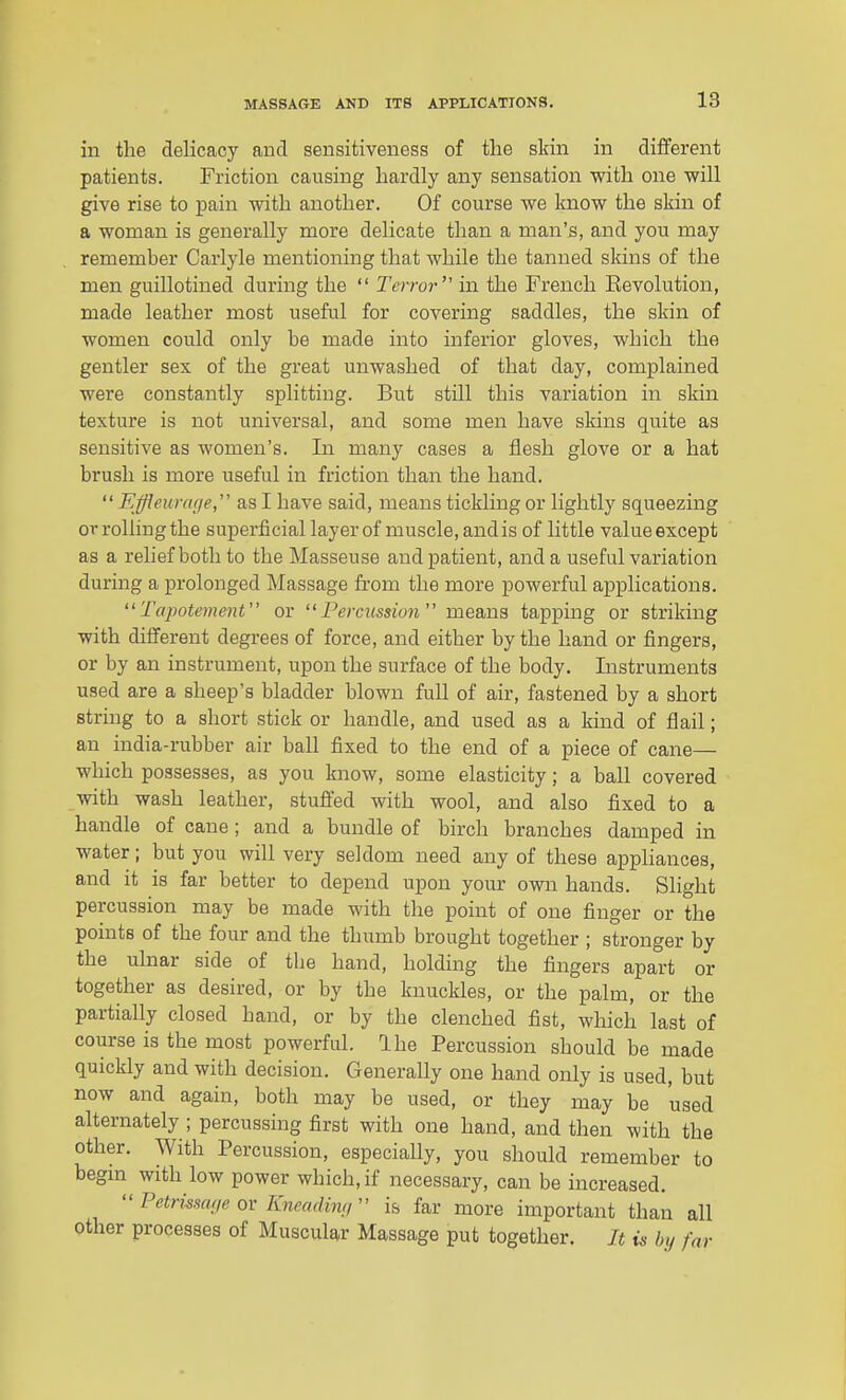 in the delicacy and sensitiveness of the sldn in different patients. Friction causing hardly any sensation with one will give rise to pain with another. Of course we know the skin of a woman is generally more delicate than a man's, and you may remember Carlyle mentioning that while the tanned skins of the men guillotined during the  Terror in the French Eevolution, made leather most useful for covering saddles, the skin of women could only be made into inferior gloves, which the gentler sex of the great unwashed of that day, complained were constantly splitting. But still this variation in skin texture is not universal, and some men have skins quite as sensitive as women's. In many cases a flesh glove or a hat brush is more useful in friction than the hand.  Effleuraf/e, as I have said, means tickling or lightly squeezing or rolling the superficial layer of muscle, and is of little value except as a relief both to the Masseuse and patient, and a useful variation during a prolonged Massage from the more powerful applications.  Tajwtement or Percussion means tapping or striking with different degrees of force, and either by the hand or fingers, or by an instrument, upon the surface of the body. Listruments used are a sheep's bladder blown full of air, fastened by a short string to a short stick or handle, and used as a kind of flail; an india-rubber air ball fixed to the end of a piece of cane— which possesses, as you know, some elasticity; a ball covered with wash leather, stuft'ed with wool, and also fixed to a handle of cane ; and a bundle of birch branches damped in water; but you will very seldom need any of these appliances, and it is far better to depend upon your own hands. Slight percussion may be made with the point of one finger or the points of the four and the thumb brought together ; stronger by the ulnar side of tlie hand, holding the fingers apart or together as desired, or by the knuckles, or the palm, or the partially closed hand, or by the clenched fist, which last of course is the most powerful. Ihe Percussion should be made quickly and with decision. Generally one hand only is used, but now and again, both may be used, or they may be used alternately ; percussing first with one hand, and then with the other. With Percussion, especially, you should remember to begin with low power which, if necessary, can be increased. Petrissa;ie ov Kneadin;,'' is far more important than all other processes of Muscular Massage put together. Jt is In/ far