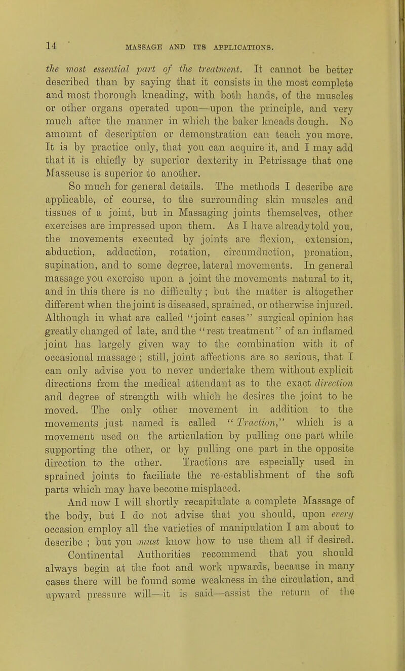 the most essential jmrt of the treatment. It cannot be better described than by saying that it consists in the most complete and most thorough kneading, with both hands, of the muscles or other organs operated upon—upon the principle, and very much after the manner in which the baker kneads dough. No amount of description or demonstration can teach you more. It is by practice only, that you can acquire it, and I may add that it is chiefly by superior dexterity in Petrissage that one Masseuse is superior to another. So much for general details. The methods I describe are applicable, of course, to the surrounding sldn muscles and tissues of a joint, but in Massaging joints themselves, other exercises are impressed upon them. As I have already told you, the movements executed by joints are flexion, extension, abduction, adduction, rotation, circumduction, pronation, supination, and to some degree, lateral movements. In general massage you exercise upon a joint the movements natural to it, and in this there is no difficulty; but the matter is altogether different when the joint is diseased, sprained, or otherwise injured. Although in what are called joint cases surgical opinion has greatly changed of late, and the rest treatment of an inflamed joint has largely given way to the combination with it of occasional massage ; still, joint afl'ections are so serious, that I can only advise you to never undertake them without explicit directions from the medical attendant as to the exact direction and degree of strength with which he desires the joint to be moved. The only other movement in addition to the movements just named is called  Traction, which is a movement used on the articulation by pulling one part while supporting the other, or by pulling one part in the opposite direction to the other. Tractions are especially used in sprained joints to faciliate the re-establishment of the soft parts which may have become misplaced. And now I will shortly recapitulate a complete Massage of the body, but I do not advise that you should, upon everti occasion employ all the varieties of manipulation I am about to describe ; but you mu,st know how to use them all if desired. Continental Authorities recommend that you should always begin at the foot and work upwards, because in many cases there will be found some weakness in the circulation, and upward pressure will—it is said—assist the rptnrn of the