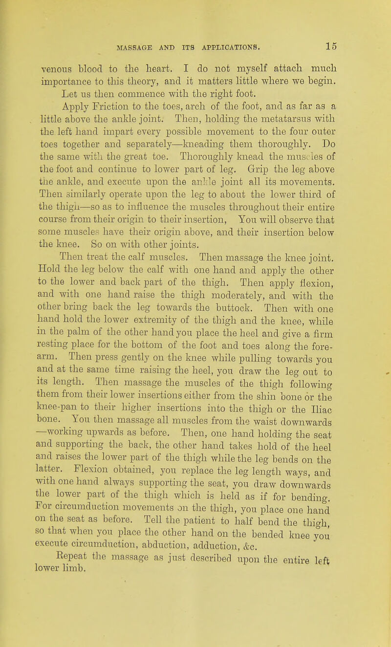 venous blood to the heart. I do not myself attach much importance to this theory, and it matters little where we begin. Let us then commence with the right foot. Apply Friction to the toes, arch of the foot, and as far as a little above the ankle joint. Then, holding the metatarsus with tlie left hand impart every possible movement to the four outer toes together and separately—kneading them thoroughly. Do the same with the great toe. Thoroughly knead the musi les of the foot and continue to lower part of leg. Grip the leg above tne ankle, and execute upon the anl.le joint all its movements. Then similarly operate upon the leg to about the lower third of the thigh—so as to influence the muscles throughout their entire course from their origin to their insertion. You will observe that some muscles have their origin above, and their insertion below the knee. So on with other joints. Then treat the calf muscles. Then massage the knee joint. Hold the leg below the calf with one hand and apply the otlier to the lower and back part of the thigh. Then apply flexion, and with one hand raise the thigh moderately, and with the other bring back the leg towards the buttock. Then with one hand hold the lower extremity of the thigh and the knee, while in the palm of the other hand you place the heel and give a firm resting place for the bottom of the foot and toes along the fore- arm. Then press gently on the knee while pulling towards you and at the same time raising the heel, you draw the leg out to its length. Then massage the muscles of the thigh following them from their lower insertions either from the shin bone or the knee-pan to their higher insertions into the thigh or the Ihac bone. You then massage all muscles from the waist downwards —working upwards as before. Then, one hand holding the seat and supporting the back, the other hand takes hold of the heel and raises the lower part of the thigh while the leg bends on the latter. Flexion obtained, you replace the leg length ways, and with one hand always supporting the seat, you draw downwards the lower part of the thigh which is held as if for bending. For circumduction movements on the thigh, you place one hand on the seat as before. Tell the patient to half bend the thigh, so that when you place the other hand on the bended knee you execute circimidnction, abduction, adduction, &c. Repeat the ma^ssage as just described iipon the entire left lower limb.