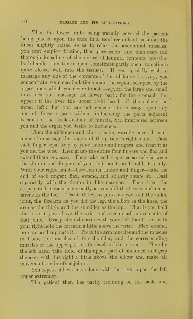 Then the lower limbs being warmly covered the patient being placed upon the back in a semi-recumbent position the knees slightly raised so as to relax the abdominal muscles, you first employ friction, then percussion, and then deep and thorough kneading of the entire abdominal contents, pressing both hands, sometimes open, sometimes partly open, sometimes quite closed well into the tissues. If you specially wish to massage any one of the contents of the abdominal cavity, you concentrate your manipulations upon the region occupied by the organ upon which you desire to act:—e.//. for the large and small intestines you massage the lower part: for the stomach the ^ upper: if the hver the upper right hand: if the spleen, the upper left : but you can not concentrate massage upon any one of these organs without influencing the parts adjacent because of the thick cushion of muscle, &c., interposed between you and the organ you desire to influence. Then the abdomen and thorax being warmly covered, com- mence to massage the fingers of the patient's right hand. Take each finger separately by your thumb and fingers, and treat it as you did the toes. Then grasp the entire four fingers and flex and extend them en masse. Then take each finger separately between the thumb and fingers of your left hand, and hold it firmly. With your right hand—between its thumb and finger—take the end of each finger: flex, extend, and slightly rotate it. Deal separately with the thumb in like manner. Then treat the carpus and metacarpus exactly as you did the tarsus and meta- tarsus in the foot. Treat the wrist joint as you did the ankle joint, the forearm as you did the leg, the elbow as the knee, the arm as the thigh, and the shoulder as the hip. That is you hold the forearm just above the wrist and execute all movements of that joint. Grasp then the arm with your left hand, and with your right hold the forearm a little above the wrist. Flex, extend, pronate, and supinate it. Treat the arm muscles and the muscles in front, the muscles of the shoulder, and the corresponding muscles of the upper part of the back in like manner. Then by the left hand take hold of the upper part of shoulder, and grip the arm with the right a little above the elbow and make all movements as in other joints. You repeat all we have done with the right upon the left upper extremity. The patient then lies partly reclining on his back, and