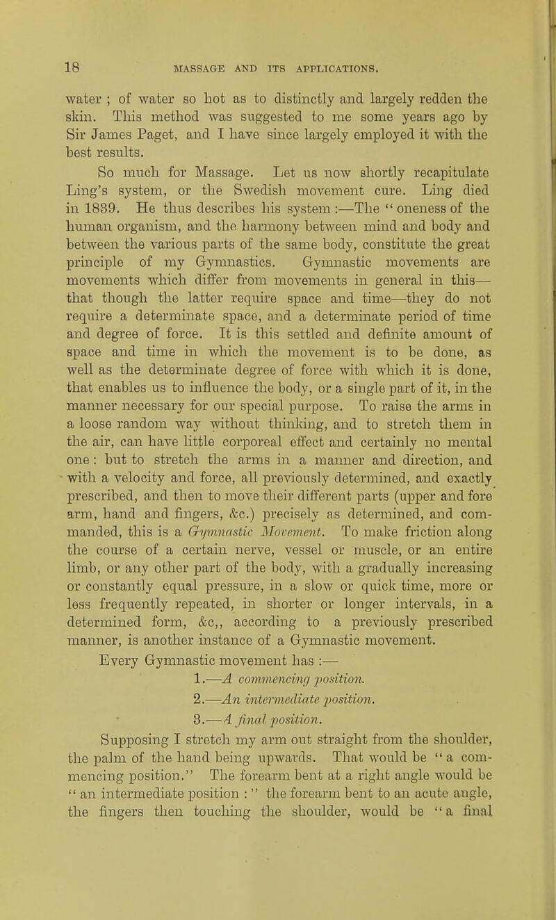 water ; of water so liot as to distinctly and largely redden the skin. This method was suggested to me some years ago by Sir James Paget, and I have since largely employed it with the best results. So much for Massage. Let us now shortly recapitulate Ling's system, or the Swedish movement cure. Ling died in 1839. He thus describes his system :—The  oneness of the human organism, and the harmony between mind and body and between the various parts of the same body, constitute the great principle of my Gymnastics. Gymnastic movements are movements which differ from movements in general in this— that though the latter require space and time—they do not require a determinate space, and a determinate period of time and degree of force. It is this settled and definite amount of space and time in which the movement is to be done, as well as the determinate degree of force with which it is done, that enables us to influence the body, or a single part of it, in the manner necessary for our special purpose. To raise the arms in a loose random way without thinking, and to stretch them in the air, can have little corporeal effect and certainly no mental one: but to stretch the arms in a manner and direction, and with a velocity and force, all previously determined, and exactly prescribed, and then to move their different parts (upper and fore arm, hand and fingers, &c.) precisely as determined, and com- manded, this is a Gymnastic Movement. To make friction along the course of a certain nerve, vessel or muscle, or an entire limb, or any other part of the body, with a gradually increasing or constantly equal pressure, in a slow or quick time, more or less frequently repeated, in shorter or longer intervals, in a determined form, &c,, according to a previously lorescribed manner, is another instance of a Gymnastic movement. Every Gymnastic movement has :— 1. —A commencing positio7i. 2. —An intermediate imsition, 3. —A final position. Supposing I stretch my arm out straight from the shoulder, the palm of the hand being upwards. That would be  a com- mencing position. The forearm bent at a right angle would be  an intermediate position :  the forearm bent to an acute angle, the fingers then touching the shoulder, would be a final