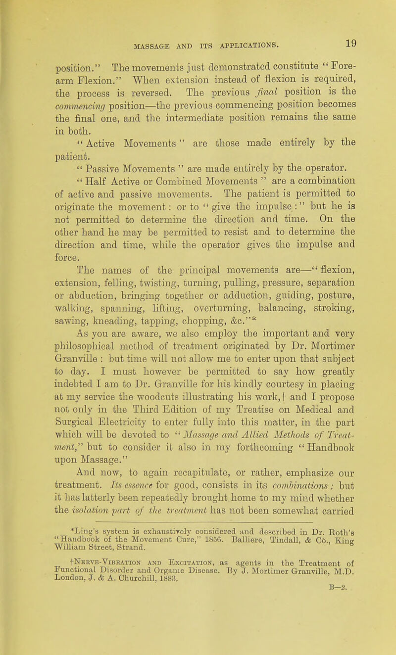 position. The movements just demonstrated constitute  Fore- arm Flexion. When extension instead of flexion is required, the process is reversed. The previous final position is the commencinr/ position—the previous commencing position becomes the final one, and the intermediate position remains the same in both.  Active Movements are those made entirely by the patient.  Passive Movements  are made entirely by the operator.  Half Active or Combined Movements  are a combination of active and passive movements. The patient is permitted to originate the movement: or to  give the impulse : but he is not permitted to determine the direction and time. On the other hand he may be permitted to resist and to determine the direction and time, while the operator gives the impulse and force. The names of the principal movements are— flexion, extension, felling, twisting, turning, pulling, pressure, separation or abduction, bringing together or adduction, guiding, posture, walking, spanning, lifting, overturning, balancing, stroking, sawing, kneading, tapping, chopping, &c.* As you are aware, we also employ the important and very philosophical method of treatment originated by Dr. Mortimer Granville : but time will not allow me to enter upon that subject to day. I must however be permitted to say how greatly indebted I am to Dr. Granville for his kindly courtesy in placing at my service the woodcuts illustrating his work,! and I propose not only in the Third Edition of my Treatise on Medical and Surgical Electricity to enter fully into this matter, in the part which will be devoted to  Massa(je and Allied Methods of Treat- ment, hui to consider it also in my forthcoming Handbook upon Massage. And now, to again recapitulate, or rather, emphasize our treatment. Its essence for good, consists in its combinations ; but it has latterly been repeatedly brought home to my mind whether the isolation jiart of the treatment has not been somewhat carried *Ling's system is exhauatiTely considered and described in Dr. Roth's Handbook of the Movement Cure, 1856. Balliere, Tindall, & Co., King Wilham Street, Strand. tNERVE-ViBRATioN AND ExciTATioN, as agcnts in the Treatment of Functional Disorder and Organic Disease. By J. Mortimer Granville, M.D London, J. & A. Churchill, 188;), B—2.