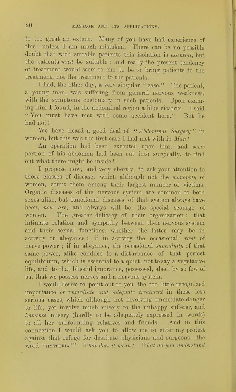 to too great an extent. Many of you have had experience of this—unless I am much mistaken. There can be no possible doubt that -with suitable patients this isolation is essential, but the patients must be suitable : and really the present tendency of treatment would seem to me to be to bring patients to the treatment, not the treatment to the patients. I had, the other day, a very singular  case. The patient, a young man, was suffering from general nervous weakness, with the symptoms customary in such patients. Upon exam- ing him I found, in the abdominal region a blue cicatrix. I said You must have met with some accident here. But he had not! We have heard a good deal of  Ahdommal Sun/erij  in women, but this was the first case I had met with in Man! An operation had been executed upon him, and some portion of his abdomen had been cut into surgically, to find out what there might be inside ! I propose now, and very shortly, to ask your attention to those classes of disease, which although not the monnj)nhj of women, count them among their largest number of victims. Organic diseases of the nervous system are common to both sexes alike, but fmictional diseases of that system always have been, noio are, and always will be, the special scourge of women. The greater delicacy of their organization : that intimate relation and sympathy between their nervous system and their sexual functions, whether the latter may be in activity or abeyance ; if in activity the occasional want of nerve power ; if in abeyance, the occasional snperfluiUj of that same power, alike conduce to a disturbance of that perfect equilibrium, which is essential to a quiet, not to say a vegetative life, and to that blissful ignorance, possessed, alas! by so few of us, that we possess nerves and a nervous system. I would desire to point out to you the too little recognized importance of immediate and adequate treatment in those less serious cases, which although not involving immediate danger to life, yet involve much misery to the unhappy sufferer, and immense misery (hardly to be adequately expressed in words) to all her surrounding relatives and friends. And in this connection I would ask you to allow me to enter my protest against that refuge for destitute physicians and surgeons—the word hysteria! What does it iiieait / What do ijou umlerstand