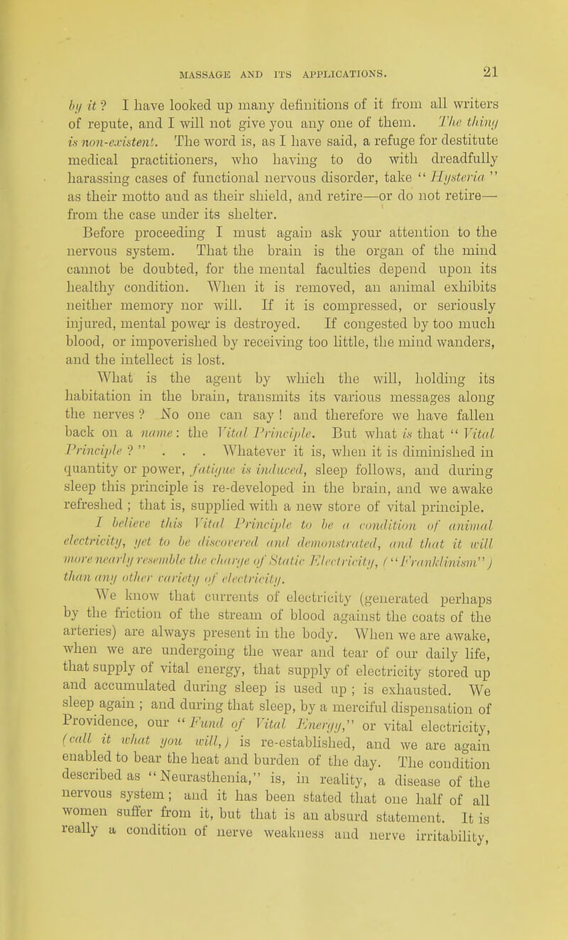 />// it ? I have looked up many definitions of it from all writers of repute, and I will not give yoxx any one of them. T/ic thUvj is non-c.vistent. The word is, as I have said, a refuge for destitute medical practitioners, who having to do with dreadfully harassing cases of functional nervous disorder, take  Hijsteria  as their motto and as their shield, and retire—or do not retire— from the case under its shelter. Before proceeding I must again ask your attention to the nervous system. That the brain is the organ of the mind cannot be doubted, for the mental faculties depend upon its healthy condition. When it is removed, an animal exhibits neither memory nor will. If it is compressed, or seriously injured, mental powej. is destroyed. If congested by too much blood, or impoverished by receiving too little, the mind wanders, and the intellect is lost. What is the agent by which the will, holding its habitation in the brain, transmits its various messages along the nerves ? No one can say ! and therefore we have fallen back on a name: the Vital PrincijiJe. But what is that  Vital Principle ?  . . . Whatever it is, when it is diminished in quantity or power, fatii/ue is induced, sleep follows, and during sleep this principle is re-developed in the brain, and we awake refreshed ; that is, supplied with a new store of vital principle. / believe this Vital Principle to he a vomlition of animal electricitij, net to he discovered and demonstrated, and tliat it will more nearlij resemhle the chanje of Static Electricitii, fJ<)yinhlini.wi'' J than any other variety of electricity. We know that currents of electricity (generated perhaps by the friction of the stream of blood against the coats of the arteries) are always present in the body. When we are awake, when we are undergoing the wear and tear of our daily life, that supply of vital energy, that supply of electricity stored up and accumulated during sleep is used up ; is exhausted. We sleep again ; and during that sleep, by a merciful dispensation of Providence, our Fund of Vital Fneryy, or vital electricity, (call it ivhat you icill,) is re-estabhshed, and we are again enabled to bear the heat and burden of the day. The condition described as Neurasthenia, is, in reaUty, a disease of the nervous system; and it has been stated that one half of all women sutler from it, but that is an absurd statement. It is really a condition of nerve weakness and nerve irritabiUty,