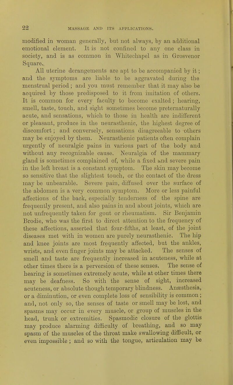 modified in woman genei'ally, but not always, by an additional emotional element. It is not confined to any one class in society, and is as common in Wliitechapel as in Grosvenor Square. All uterine derangements are apt to be accompanied by it; and the symptoms are liable to be aggravated daring the menstrual period ; and you must remember that it may also be acquired by those predisposed to it from imitation of others. It is common for every faculty to become exalted ; hearing, smell, taste, touch, and sight sometimes become preternaturally acute, and sensations, which to those in health are indifferent or pleasant, produce in the neurasthenic, the highest degree of discomfort ; and conversely, sensations disagreeable to others may be enjoyed by them. Nem-asthenic patients often complain m'gently of neuralgic pains in various part of the body and without any recognizable cause. Neuralgia of the mammary gland is sometimes complained of, while a fixed and severe pain in the left breast is a constant symptom. The skin may become so sensitive that the slightest touch, or the contact of the dress may be unbearable. Severe pain, diffused over the surface of the abdomen is a very common symptom. More or less painful affections of the back, especially tenderness of the spine are frequently present, and also pains in and about joints, which are not unfrequently taken for gout or rheumatism. Sir Benjamin Brodie, who was the first to direct attention to the frequency of these affections, asserted that four-fifths, at least, of the joint diseases met with in womeu are purely neurasthenic. The hip and knee joints are most frequently affected, but the ankles, wrists, and even finger joints may be attacked. The senses of smell and taste are frequently increased in acuteuess, while at other times there is a perversion of these senses. The sense of hearing is sometimes extremely acute, while at other times there may be deafness. So with the sense of sight, increased acuteness, or absolute though temporary blindness. Anassthesia, or a diminution, or even complete loss of sensibility is common ; and, not only so, the senses of taste or smell may be lost, and spasms may occur in every muscle, or group of muscles in the head, trunk or extremities. Spasmodic closure of the glottis may produce alarming difficulty of breathing, and so may spasm of the muscles of the throat make swallowing difficult, or even impossible ; and so with the tongue, articulation may be