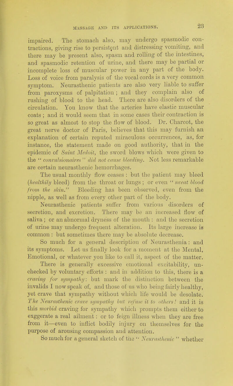 impaired. The stomaoli also, may undergo spasmodic con- tractious, giving rise to persistant and distressing vomiting, and there may be present also, spasm and rolling of the intestines, and spasmodic retention of urine, and there may be partial or incomplete loss of muscular power in any part of the body. Loss of voice from paralysis of the vocal cords is a very common symptom. Neurasthenic patients are also very liable to suffer fi-om paroxysms of palpitation ; and they complain also of rushing of blood to the head. There are also disorders of the circulation. You know that the arteries have elastic muscular coats ; and it would seem that in some cases their contraction is so great as almost to stop the flow of blood. Dr. Charcot, the great nerve doctor of Paris, believes that this may furnish an explanation of certain reputed miraculous occurrences, as, for instance, the statement made on good authority, that in the epidemic of Scant Medmt, the sword blows which were given to the  cunculsioiudrrs  did not cause hleeding. Not less remarkable are certain neurasthenic hemorrhages. The usual monthly flow ceases : but tlie patient may bleed {he(dthibj bleed) from the throat or lungs ; or even  sweat hhod from the skin. Bleeding has been observed, even from the nipple, as well as from every other part of the body. Neurasthenic patients suffer from various disorders of secretion, and excretion. There may be an increased flow of saliva ; or an abnormal dryness of the mouth : and the secretion of urine may undergo frequent alteration. Its large increase is common : but sometimes there may be absolute decrease. So much for a general description of Neurasthenia: and its symptoms. Let us Anally look for a moment at the Mental, Emotional, or whatever you like to call it, aspect of the matter. There is generally excessive emotional excitability, un- checked by voluntary efforts : and in addition to this, there is a cravimj for sijmjHdli 1/: but mark the distinction between the invaUds I now speak of, and those of us who being fairly healthy, yet crave that sympathy without which life would be desolate. The Neurasthenic crace sjiiiipatlnj but refuse it to others! and it is this morbid craving for sympathy which prompts them either to exggerate a real ailment : or to feign illness Avheii they are free from it—even to inflict bodily injury 011 themselves for the purpose of arousing compassion and attention. So much for a general sketch of tiie '• Xeurasthenic  whether
