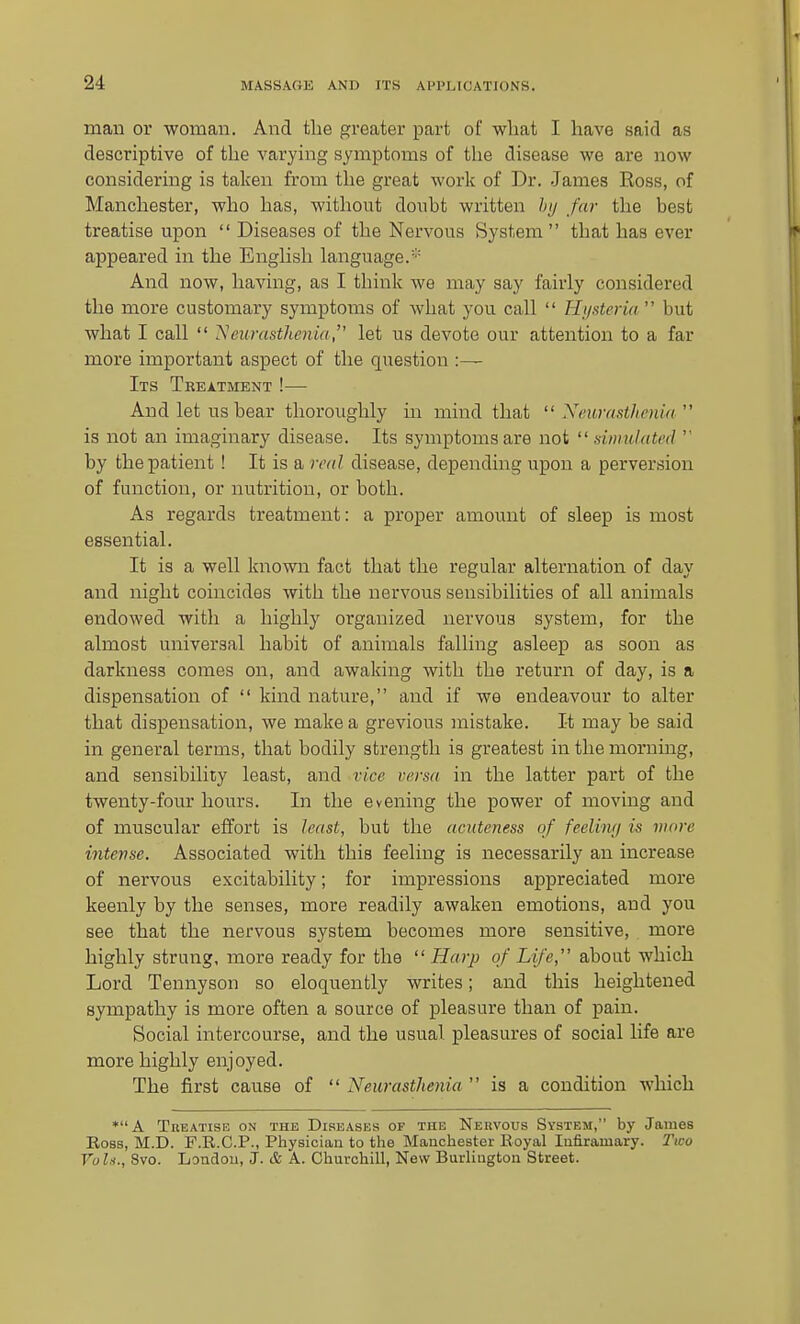 man or woman. And the greater part of wliat I have said as descriptive of the varying symptoms of the disease we are now considering is taken from the great work of Dr. James Ross, of Manchester, who has, without donbt written hij far the best treatise upon  Diseases of the Nervous System that has ever appeared in the English language.' And now, having, as I think we may say fairly considered the more customary symptoms of what you call  Hi/steria' but what I call  Neurasthenia, let us devote our attention to a far more important aspect of the question :— Its Treatment !— And let us bear thoroughly in mind that  Neurastltenia is not an imaginary disease. Its symptoms are not  simulated  by the patient ! It is a real disease, depending upon a perversion of function, or nutrition, or both. As regards treatment: a proper amount of sleep is most essential. It is a well known fact that the regular alternation of day and night coincides with the nervous sensibilities of all animals endowed with a highly organized nervous system, for the almost universal habit of animals falling asleep as soon as darkness comes on, and awaking with the return of day, is a dispensation of  kind nature, and if we endeavour to alter that dispensation, we make a grevious mistake. It may be said in general terms, that bodily strength is greatest in the morning, and sensibility least, and vice versa in the latter part of the twenty-four hours. In the evening the power of moving and of muscular effort is least, but the acnteness of feelimi is more intense. Associated with this feeling is necessarily an increase of nervous excitability; for impressions appreciated more keenly by the senses, more readily awaken emotions, and you see that the nervous system becomes more sensitive, more highly strung, more ready for the  Harp of Life, about which Lord Tennyson so eloquently writes; and this heightened sympathy is more often a source of pleasure than of pain. Social intercourse, and the usual pleasures of social life are more highly enjoyed. The first cause of  Neurasthenia  is a condition which *A TiiEATiSE ON THE DiRBASEs OF THE Nervous System, by Jauies Ross, M.D. F.R.C.P., Physician to the Manchester Royal Infiramary. Two Vul.i., 8vo. London, J. & A. Churchill, New Burlington Street.