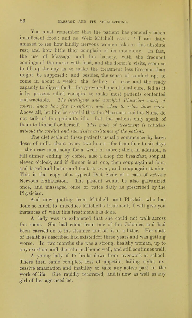 You must remember that the patient has generally taken iasufEeient food : and as Weir Mitchell says :  I am daily amazed to see how kindly nervous women take to this absolute rest, and how little they complain of its monotony. In fact, the use of Massage and the battery, with the frequent comings of the nurse with food, and the doctor's visits, seem so to fill up the day as to make the treatment less tiresome than might be supposed : and besides, the sense of comfort apt to come in about a week: the feeling of ease and the ready capacity to digest food—the growing hope of final cure, fed as it is by present relief, conspire to make most patients contented and tractable. Tlie mtellit/ent and iratvhfiit P/ii/aicum must, <if course, know how far to enforce; and wlien to rela.v these rules. Above all, let him be careful that the Masseuse and the Nurse do not talk of the patient's ills. Let the patient only speak of them to himself or herself. Tltis mode of treatment is valueless without tlie cordial and sulniiissire assistance of the patient. The diet scale of these patients usually commences by large doses of milk, about every two hours—for fi-om four to six days —then raw meat soup for a week or more ; then, in addition, a full dinner ending by coli'ee, also a chop for breakfast, soup at eleven o'clock, and if dinner is at one, then soup again at four, and bread and butter and fruit at seven, and soup again at nine. This is the copy of a typical Diet Scale of a case of cj-treuie Nervous Exhaustion. The patient would be also galvanized once, and massaged once or twice daily as prescribed by the Physician. And now, quoting from Mitchell, and Playfair, who has done so much to introduce Mitchell's treatment, I will give you instances of what this treatment has done. A lady was so exhausted that she could not walk across the room. She had come from one of the Colonies, and had been carried on to the steamer and ofl' it in a litter. Her state of health as described had existed for three years and was getting worse. In two months she was a strong, healthy woman, up to any exertion, and she returned home well, and still continues weU, A young lady of 17 broke down from overwork at school. There then came complete loss of appetite, failing sight, ex- cessive emaciation and inability to take any active part in the work of life. She rapidly recovered, and is now as well as any girl of her age need be.