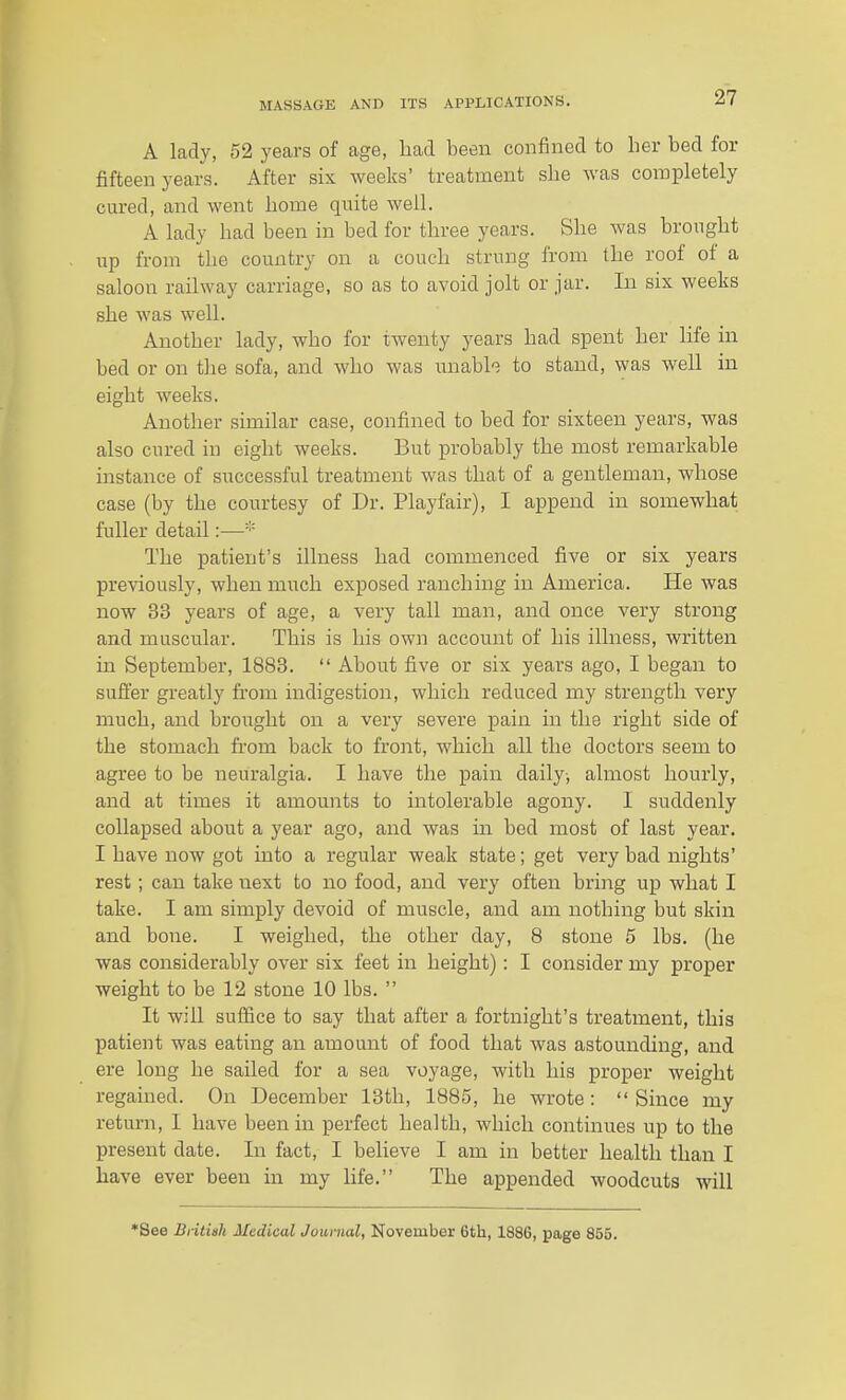 A lady, 52 years of age, had been confined to her bed for fifteen years. After six weeks' treatment she was completely cured, and went home quite well. A lady had been in bed for three years. She was brought up from the country on a couch strung from the roof of a saloon railway carriage, so as to avoid jolt or jar. In six weeks she was well. Another lady, who for twenty years had spent her life in bed or on the sofa, and who was unable to stand, was well in eight weeks. Another similar case, confined to bed for sixteen years, was also cured in eight weeks. But probably the most remarkable instance of successful treatment was that of a gentleman, whose case (by the courtesy of Dr. Playfair), I append in somewhat fuller detail:— The patient's illness had commenced five or six years previously, when much exposed ranching in America. He was now 33 years of age, a very tall man, and once very strong and muscular. This is his own account of his illness, written in September, 1883.  About five or six years ago, I began to suffer greatly from indigestion, which reduced my strength very much, and brought on a very severe pain in the right side of the stomach fi'om back to front, which all the doctors seem to agree to be neuralgia. I have the pain daily-, almost hourly, and at times it amounts to intolerable agony. I suddenly collapsed about a year ago, and was in bed most of last year. I have now got into a regular weak state; get very bad nights' rest; can take next to no food, and very often bring up what I take. I am simply devoid of muscle, and am nothing but skin and bone. I weighed, the other day, 8 stone 5 lbs. (he was considerably over six feet in height): I consider my proper weight to be 12 stone 10 lbs.  It will suffice to say that after a fortnight's treatment, this patient was eating an amount of food that was astounding, and ere long he sailed for a sea voyage, with his proper weight regained. On December 13th, 1885, he wrote: Since my return, I have been in perfect health, which continues up to the present date. In fact, I believe I am in better health than I have ever been in my life. The appended woodcuts will •See Bntisk Medical Journal, November 6th, 1886, page 855.