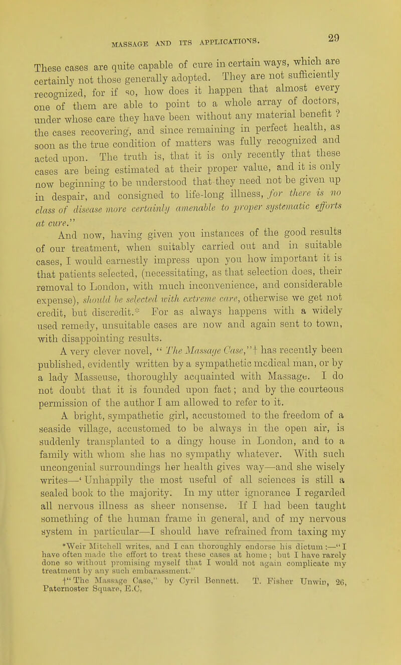 These cases are quite capable of cure in certain ways, which are certainly not those generally adopted. They are not sufficiently recoc^nized, for if so, how does it happen that almost every one of them are able to point to a whole array of doctors, luider whose care they have been without any material benefit ? the cases recovering, and since remaining in perfect health, as soon as the true condition of matters was fully recognized and acted upon. The truth is, that it is only recently that these cases are being estimated at their proper value, and it is only now beginning to be understood that they need not be given up in despair, and consigned to life-long illness,/o/' then; is no class of disease more cevtainhj amenable to proper systematic efforts at cure. And now, having given you instances of the good results of our treatment, when suitably carried out and in suitable cases, I would earnestly impress upon you how important it is that patients selected, (necessitating, as that selection does, their removal to London, with much inconvenience, and considerable expense), should be selected with extreme care, otherwise we get not credit, but discredit.For as always happens with a widely used remedy, unsuitable cases are now and again sent to toAvn, with disappointing results. A very clever novel,  The Massarje Case,]- has recently been published, evidently written by a sympathetic medical man, or by a lady Masseuse, thoroughly acquainted with Massage. I do not doubt that it is founded upon fact; and by the courteous permission of the author I am allowed to refer to it. A bright, sympathetic girl, accustomed to the freedom of a seaside village, accustomed to be always in the open air, is suddenly transplanted to a dingy house in London, and to a family with whom she has no sympathy whatever. With such uncongenial surroundings her health gives way—and she wisely writes—' Unhappily the most useful of all sciences is still a sealed book to the majority. In my utter ignorance I regarded all nervous illness as sheer nonsense. If I had been taught something of the human frame in general, and of my nervous system in particular—I should have refrained from taxing my ♦Weir Mitchell writes, and lean thoroughly endorse his dictum;—I have often made the effort to treat these cases at home ; hut I have rarely done so without promising myself that I would not again complicate my treatment by any such embarassment. f The Massage Case, by Cyril Bennett. T. Fisher Unwin, 20, Paternoster Square, B.C.