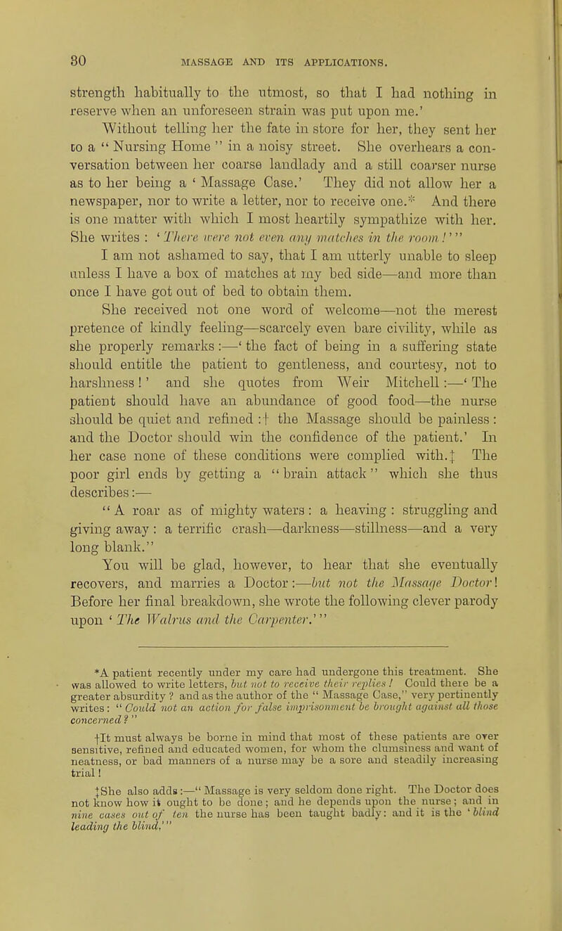 strength habitually to tlie utmost, so that I had nothing in reserve when an unforeseen strain was put upon me.' Without telling her the fate in store for her, they sent her CO a  Nursing Home  in a noisy street. She overhears a con- versation between her coarse landlady and a still coarser nurse as to her being a ' Massage Case.' They did not allow her a newspaper, nor to write a letter, nor to receive one.' And there is one matter with which I most heartily sympathize with her. She writes : ' Tliere. were not even any mutches in tlie room !' I am not ashamed to say, that I am utterly unable to sleep unless I have a box of matches at my bed side—and more than once I have got out of bed to obtain them. She received not one word of welcome—not the merest pretence of kindly feeling—scarcely even bare civility, while as she properly remarks:—' the fact of being in a suffering state should entitle the patient to gentleness, and courtesy, not to harshness!' and she quotes from Weir Mitchell:—' The patient should have an abundance of good food—the nurse should be quiet and refined : f the Massage should be painless: and the Doctor should win the confidence of the patient.' In her case none of these conditions were complied with..]: The poor girl ends by getting a brain attack Avhich she thus describes:— A roar as of mighty waters: a heaving: struggling and giving away : a terrific crash—darkness—stillness—and a very long blank. You will be glad, however, to hear that she eventually recovers, and marries a Doctor:—hut not the Jilaascif/e Doctor! Before her final breakdown, she wrote the following clever parody upon ' The Walrus and the Garperiter.' *A patient recently under my care had imdergone this treatment. She was allowed to write letters, but not to receive their replicx I Could there be a greater absurdity ? and as the author of the  Massage Case, very pertinently writes:  Gould not an action for false imprisonment be brought against all those concerned f  fit must always be borne in mind that most of these patients are oyer sensitive, refined and educated women, for whom the clumsiness and want of neatness, or bad manners of a nurse may be a sore and steadily increasing trial 1 JShe also adds:— Massage is very seldom done right. The Doctor does not know how it ought to be done; and he depends upon the nurse; and in nine cases out of ten the nurse has been taught badly: audit is the 'blind leading the blind,'