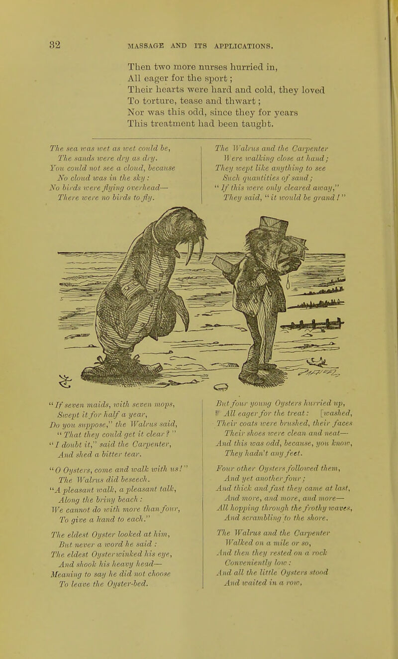 Then two more nurses hurried in, All eager for the sport; Their hearts were hard and cold, they loved To torture, tease and thwart; Nor was this odd, since they for years This treatment had been taught. 37(6 sea was met as wet could 6e, Tlic mnch ivere dry as dry. You could not see a cloud, because No cloud was in the shy: No hirds were flying overhead— There were no hirds to fly. The Walnis and the Carjienter H ere loalhirig close at hand; They wept like anything to see Such quantities of sand;  If this were only cleared away, They said,  it would be grand !'  If seven maids, loith se ven mops, Swept it for half a year. Do you suppose, the Walrus said,  That they could get it clear?  / doubt it, said the Carpenter, And shed a hitter tear.  0 Oysters, come and walk with us!' The Walrus did beseech. A pleasant walk, aplea.iant talk. Along the briny beach : We cannot do n-ith more than four. To give a hand to each. The eldest Oyster looked at him, Bat never a word he said : The eldest Oysterwinked his eye. And shook his heavy head— Meaning to say he did not choose To leave the Oyster-bed. Butfou,r young Oysters hurried up, P All eager for the treat: [washed, Their coats u^ere brushed, their faces Their shoes were clean and. neat— And this loas odd, because, you know, They hadn't any feet. Four other Oysters followed them. And yet another four ; And thick and fast they came at la.it, And more, and more, and more— All hopping through the frothy leaves. And scrambling to the shore. The Walrus and the Caipenter Walked on a mile or so. And then they rested on a rock Conveniently low : And all the little Oysters stood And waited in a row.