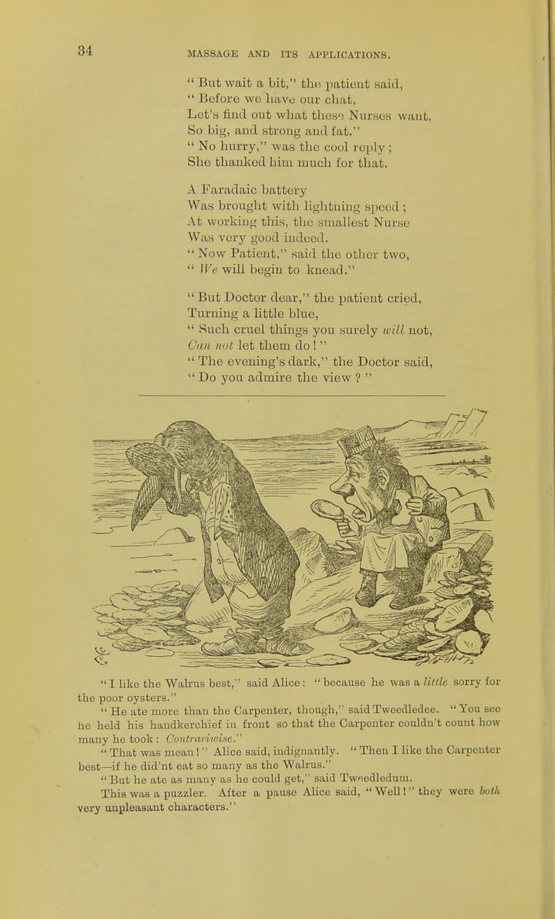  But wait a bit, the. patient said,  Before we have our chat, Let's iiud out wluxt thew) Nurses waut, So bi<^, aud strong audl'at.  No hurry, was the cool reply ; She thauked him much for that. A Faradaic battery Was brought with lightuiug speed ; At vvorkiug this, the smallest Nurse Was very good indeed.  Now Patient, said the other two,  IVe will begiu to knead.  But Doctor dear, the patient cried, Turuiug a little blue,  Such cruel things you surely will not, Oan not let them do !   The evening's dark, the Doctor said,  Do you admire the view ?  I like the Walrus best, said Alice :  because he was a little sorry for the poor oysters.  He ate more than the Carpenter, though, said Tweedledee. You see he held his handkerchief iu front so that the Carpenter couldn't count how many he took : Contrariwise.  That was mean 1 Alice said, indignantly.  Then I like the Carpenter best—if he did'nt eat so many as the Walrus.  But he ate as many as he could get, said Tweedledum. This was a puzzler. After a pause AHco said,  Well I  they were both very uupleasaut characters.