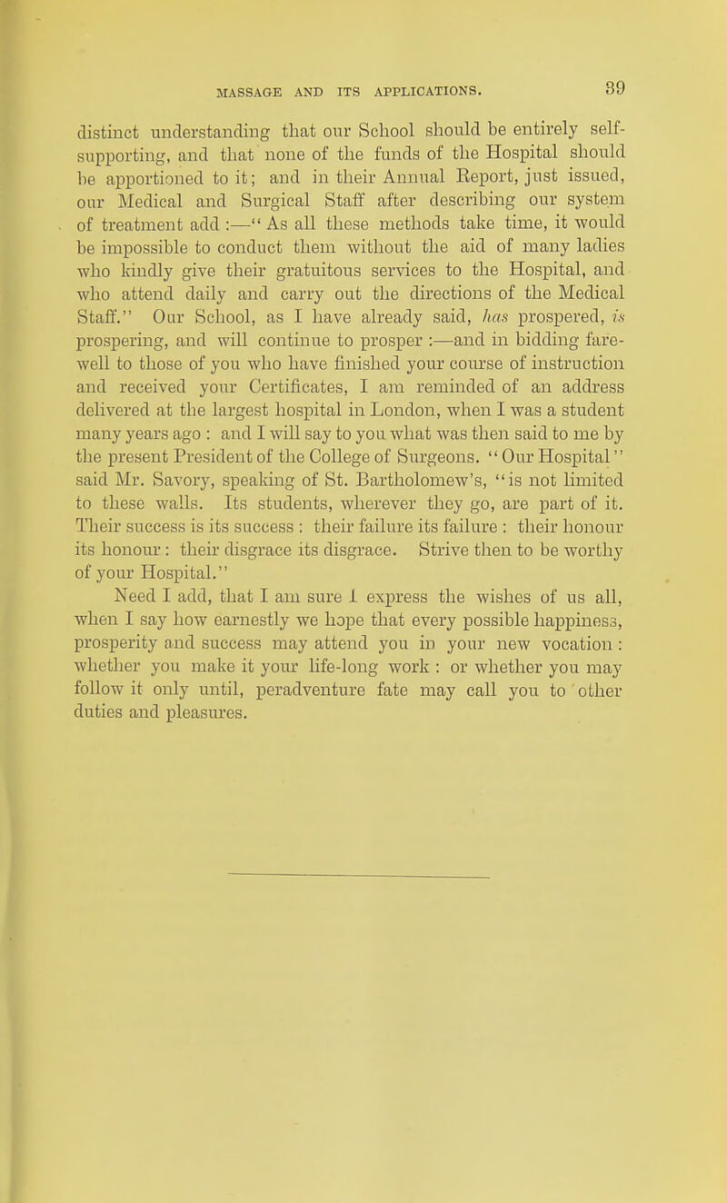 distinct understanding that our School should be entirely self- supporting, and that none of the funds of the Hospital should he apportioned to it; and in their Annual Report, just issued, our Medical and Surgical Staff after describing our system of treatment add :— As all these methods take time, it would be impossible to conduct them without the aid of many ladies who kindly give their gratuitous services to the Hospital, and who attend daily and carry out the directions of the Medical Staff. Our School, as I have already said, has prospered, ^s prospering, and will continue to prosper :—and in bidding fare- well to those of you who have finished your course of instruction and received your Certificates, I am reminded of an address delivered at the largest hospital in London, when I was a student many years ago : and I will say to you what was then said to me by the present President of the College of Surgeons. Our Hospital said Mr. Savory, speaking of St. Bartholomew's, is not limited to these walls. Its students, wherever they go, are part of it. Their success is its success : their failure its failure : their honour its honour : their disgrace its disgrace. Strive then to be worthy of your Hospital. Need I add, that I am sure i express the wishes of us all, when I say how earnestly we hope that every possible happiness, prosperity aaid success may attend you in your new vocation : whether you make it your life-long work : or whether you may follow it only until, peradventure fate may call you to other duties and pleasures.