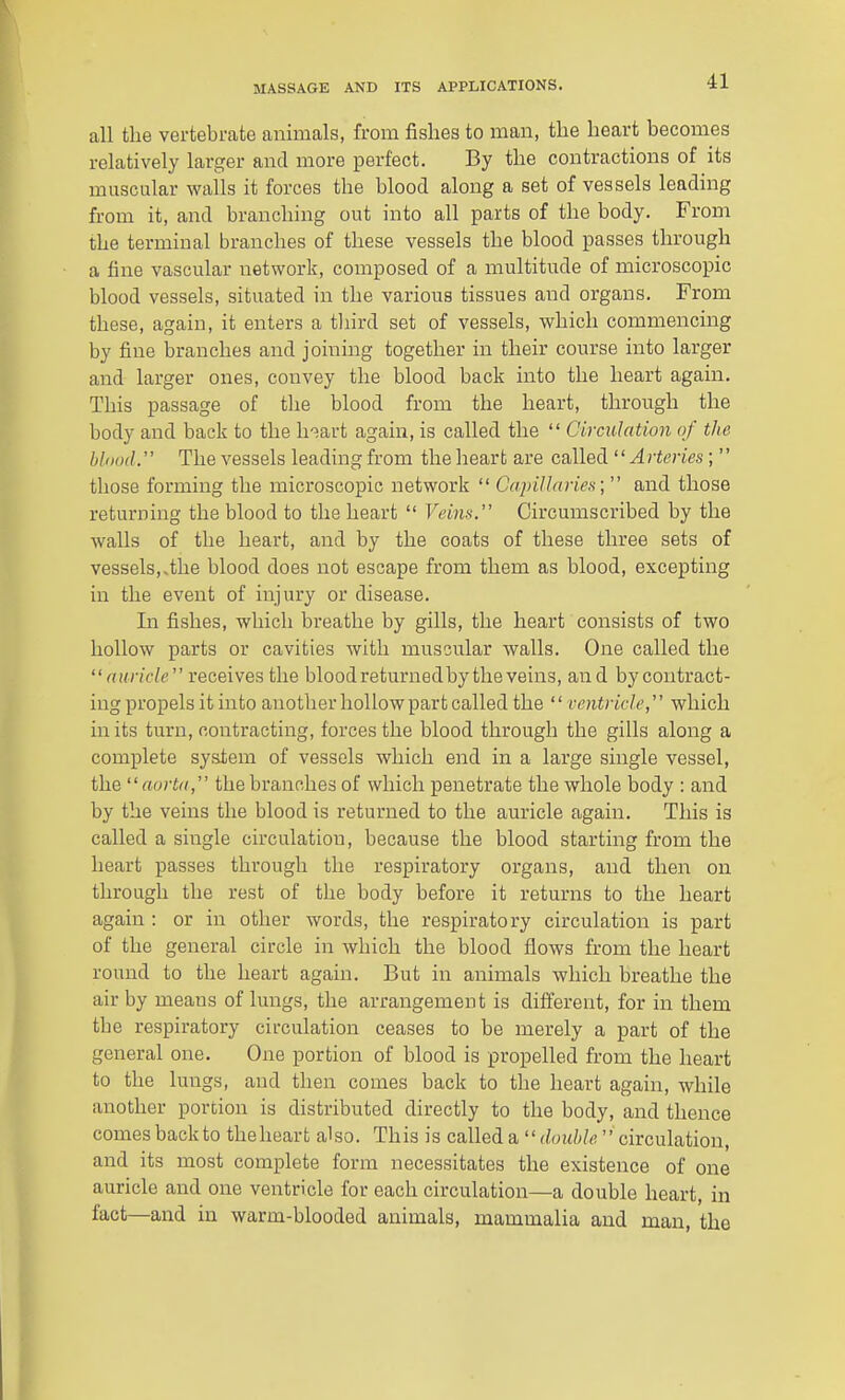 all the vertebrate animals, from fislies to man, tlie heart becomes relatively larger and more perfect. By the contractions of its muscular walls it forces the blood along a set of vessels leading from it, and branching out into all parts of the body. From the terminal branches of these vessels the blood passes through a fine vascular network, composed of a multitude of microscopic blood vessels, situated in the various tissues and organs. From these, again, it enters a tliird set of vessels, which commencing by fine branches and joining together in their course into larger and larger ones, convey the blood back into the heart again. This passage of tlie blood from the heart, through the body and back to the h-^art again, is called the  Circulation of the blood. The vessels leading from the heart are called '' Arteries;'' those forming the microscopic network  Capillaries;  and those returning the blood to the heart  Veins. Circumscribed by the walls of the heart, and by the coats of these three sets of vessels,.the blood does not escape from them as blood, excepting in the event of injury or disease. In fishes, which breathe by gills, the heart consists of two hollow parts or cavities with muscular walls. One called the auricle receives the bloodreturnedbytheveins, and bycontract- ing propels it into another hollow part called the  ventricle, which in its turn, contracting, forces the blood through the gills along a complete system of vessels which end in a large single vessel, the aorta, the branches of which penetrate the whole body : and by the veins the blood is returned to the auricle again. This is called a single circulation, because the blood starting from the heart passes through the respiratory organs, and then on through the rest of the body before it returns to the heart again : or in other words, the respiratory circulation is part of the general circle in which the blood flows from the heart round to the heart again. But in aiiimals which breathe the air by means of lungs, the arrangement is different, for in them the respiratory circulation ceases to be merely a part of the general one. One portion of blood is propelled from the heart to the lungs, and then comes back to the heart again, while another portion is distributed directly to the body, and thence comes backto the heart also. This is called a  double circulation, and its most complete form necessitates the existence of one auricle and one ventricle for each circulation—a double heart, in fact—and in warm-blooded animals, mammalia and man, the