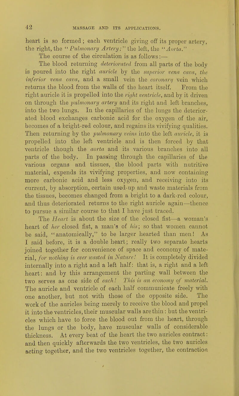 heart is so formed ; each ventricle giving off its proper artery, the right, the  Pulmonary Artery; the left, the Aorta. The course of the circulation is as follows:— The blood returning deteriorated from all parts of the body is poured into the right auricle by the nuperior vena cava, the inferior vena cava, and a small vein the coronarij vein which returns the blood from the walls of the heart itself. From the right auricle it is propelled into the riyht ventricle, and by it driven on through the pulmonary artery and its right and left branches, into the two lungs. In the capillaries of the lungs the deterior- ated blood exchanges carbonic acid for the oxygen of the air, becomes of a bright-red colour, and regains its vivifying qualities. Then returning by the pubno7iary reim into the left auricle, it is propelled into the left ventricle and is then forced by that ventricle though the aorta and its various branches into all parts of the body. In passing through the capillaries of the various organs and tissues, the blood parts with nutritive material, expends its vivifying properties, and now containing more carbonic acid and less oxygen, and receiving into its current, by absorption, certain used-up and waste materials from the tissues, becomes changed from a bright to a dark-red colour, and thus deteriorated returns to the right auricle again—thence to pursue a similar course to that I have just traced. The Heart is about the size of the closed fist—a woman's heart of her closed fist, a man's of hits; so that women cannot be said, anatomically, to be larger hearted than menl As I said before, it is a double heart; really two separate hearts joined together for convenience of space and economy of mate- rial, for nothimj in ever wasted in Nature! It is completely divided internally into a right and a left half: that is, a right and a left heart: and by this arrangement the parting wall between the two serves as one side of each I This is an economy of material. The auricle and ventricle of each half communicate freely with one another, but not with those of the opposite side. The work of the auricles being merely to receive the blood and propel it into the ventricles, their muscular walls are thin: but the ventri- cles which have to force the blood out from the heart, through the lungs or the body, have muscular walls of considerable thickness. At every beat of the heart the two auricles contract: and then quickly afterwards the two ventricles, the two auricles acting together, and the two ventricles together, the contraction