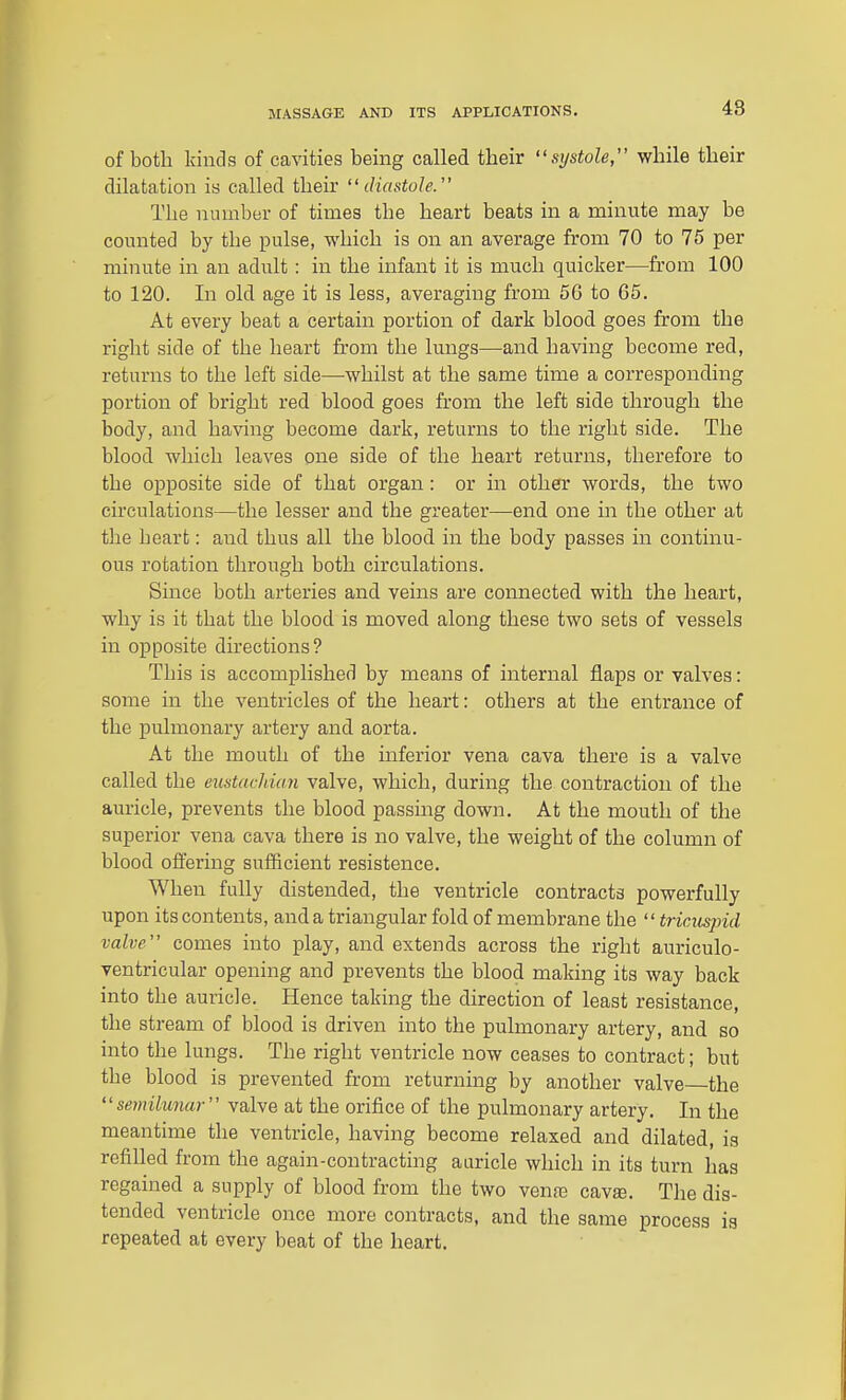 48 of both kinds of cavities being called their ''systole, while their dilatation is called their diastole. The number of times the heart beats in a minute may be counted by the pulse, which is on an average from 70 to 75 per minute in an adult: in the infant it is much quicker—from 100 to 120. In old age it is less, averaging from 5G to G5. At every beat a certain portion of dark blood goes from the right side of the heart from the lungs—and having become red, returns to the left side—whilst at the same time a corresponding portion of bright red blood goes from the left side through the body, and having become dark, returns to the right side. The blood which leaves one side of the heart returns, therefore to the opposite side of that organ: or in other words, the two circulations—the lesser and the greater—end one in the other at the heart: and thus all the blood in the body passes in continu- ous rotation through both circulations. Since both arteries and veins are connected with the heart, why is it that the blood is moved along these two sets of vessels in opposite dhections? This is accomplished by means of internal flaps or valves: some in the ventricles of the heart: others at the entrance of the pulmonary artery and aorta. At the mouth of the inferior vena cava there is a valve called the eustacldan valve, which, during the contraction of the auricle, prevents the blood passing down. At the mouth of the superior vena cava there is no valve, the weight of the column of blood offering sufficient resistence. When fully distended, the ventricle contracts powerfully upon its contents, and a triangular fold of membrane the  tricuspid valve comes into play, and extends across the right auriculo- ventricular opening and prevents the blood making its way back into the auricle. Hence taking the direction of least resistance, the stream of blood is driven into the pulmonary artery, and so into the lungs. The right ventricle now ceases to contract; but the blood is prevented fr'om returning by another valve the semilunar valve at the orifice of the pulmonary artery. In the meantime the ventricle, having become relaxed and dilated, is refilled from the again-contracting aaricle which in its turn has regained a supply of blood from the two venfe cava. The dis- tended ventricle once more contracts, and the same process ia repeated at every beat of the heart.