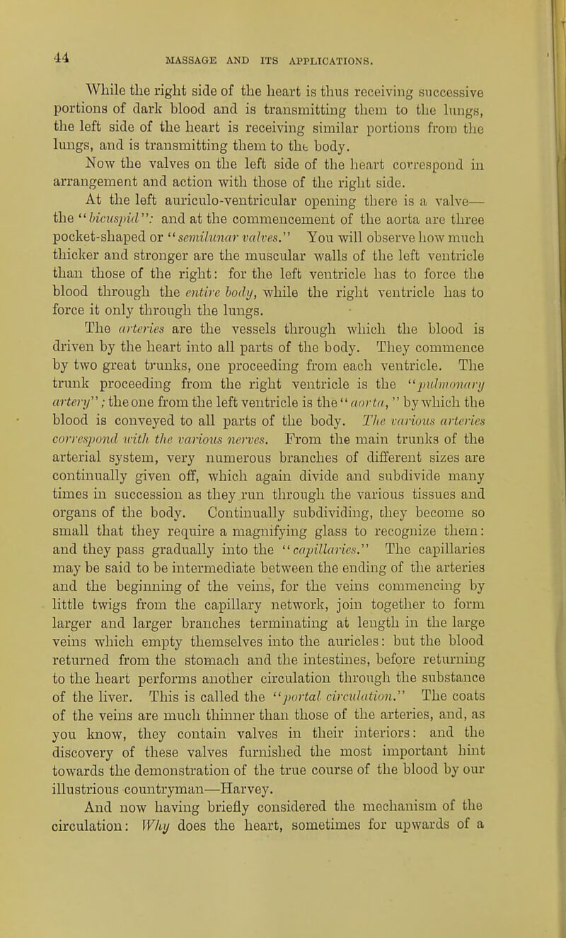 While the right side of the heart is thus receiving successive portions of darlj blood and is transmitting them to the lungs, the left side of the heart is receiving similar portions from tlie lungs, and is transmitting them to the body. Now the valves on the left side of the heart correspond in arrangement and action with those of the right side. At the left auriculo-ventricular opening there is a valve— the bicuspiir': and at the commencement of the aorta are three pocket-shaped or semilunar valves. You will observe how much thicker and stronger are the muscular walls of the left ventricle than those of the right: for the left ventricle has to force the blood through the entire body, while the right ventricle has to force it only through the lungs. The arteries are the vessels through which the blood is driven by the heart into all parts of the body. They commence by two great trunks, one proceeding from each ventricle. The trunk proceeding from the right ventricle is the piihnonari/ artery; the one from the left ventricle is aorta,  by which the blood is conveyed to all parts of the body. Tlie various arteries corres])ond with the various nerves. From the main trunks of the arterial system, very numerous branches of different sizes are continually given oflf, which again divide and subdivide many times in succession as they run through the various tissues and organs of the body. Continually subdividing, chey become so small that they require a magnifying glass to recognize them: and they pass gradually into the capillaries. The capillaries may be said to be intermediate between the ending of the arteries and the beginning of the veins, for the veins commencing by little twigs from the capillary network, join together to form larger and larger branches terminating at length in the large veins which empty themselves into the auricles: but the blood returned from the stomach and the intestines, before returning to the heart performs another circulation through the substance of the hver. This is called the portal circulation. The coats of the veins are much thinner than those of the arteries, and, as you know, they contain valves in their interiors: and the discovery of these valves furnished the most important huit towards the demonstration of the true course of the blood by our illustrious countryman—Harvey. And now having briefly considered the mechanism of the circulation: Why does the heart, sometimes for upwards of a