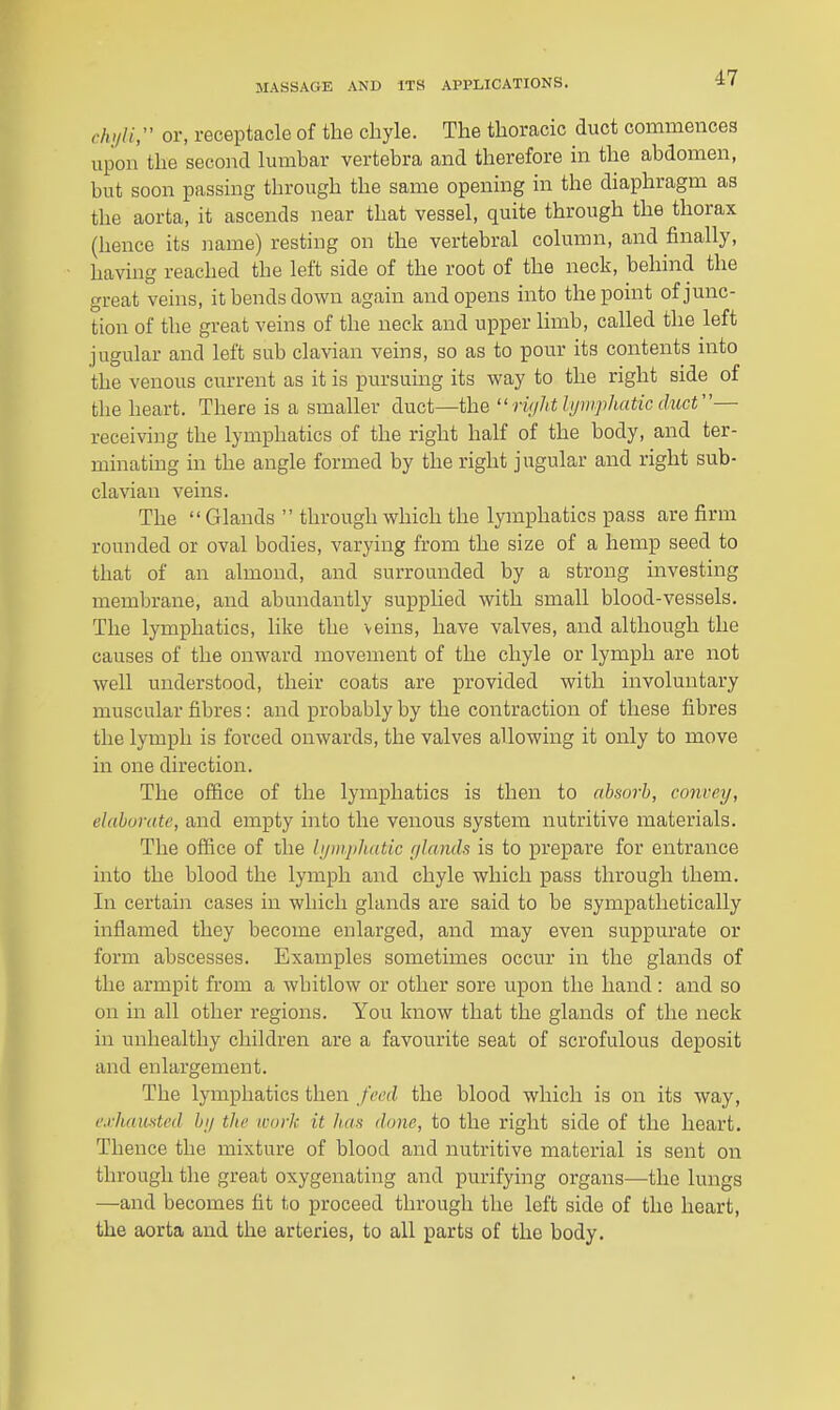 cIviH;' or, receptacle of the chyle. The thoracic duct commences upon the second lumbar vertebra and therefore in the abdomen, but soon passing through the same opening in the diaphragm as the aorta, it ascends near that vessel, quite through the thorax (hence its name) resting on the vertebral column, and finally, having reached the left side of the root of the neck, behind the great veins, it bends down again and opens into the point of junc- tion of the great veins of the neck and upper limb, called the left jugular and left sub clavian veins, so as to pour its contents into the venous current as it is pursuing its way to the right side of the heart. There is a smaller duct—the ''ri(jhtJijwphaticdiicV'— receiving the lymphatics of the right half of the body, and ter- minating in the angle formed by the right jugular and right sub- clavian veins. The  Glands  through which the lymphatics pass are firm rounded or oval bodies, varying from the size of a hemp seed to that of an almond, and surrounded by a strong investing membrane, and abundantly supplied with small blood-vessels. The lymphatics, like the veins, have valves, and although the causes of the onward movement of the chyle or lymph are not well understood, their coats are provided with involuntary muscular fibres: and probably by the contraction of these fibres the lymph is forced onwards, the valves allowing it only to move in one direction. The office of the lymphatics is then to absorb, convey, elaborate, and empty into the venous system nutritive materials. The office of the bjinphatk r/lands is to prepare for entrance into the blood the lymph and chyle which pass through them. In certain cases in which glands are said to be sympathetically inflamed they become enlarged, and may even suppurate or form abscesses. Examples sometimes occur in the glands of the armpit from a whitlow or other sore upon the hand: and so on in all other regions. You know that the glands of the neck in unhealthy children are a favourite seat of scrofulous deposit and enlargement. The lymphatics then feed the blood which is on its way, e.rhauHted bij the work it haa done, to the right side of the heart. Thence the mixture of blood and nutritive material is sent on through tlie great oxygenating and purifying organs—the lungs —^and becomes fit to proceed through the left side of the heart, the aorta and the arteries, to all parts of the body.