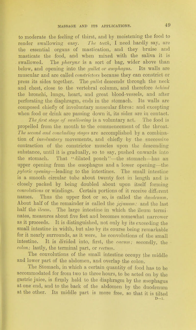 to moderate the feeling of thirst, and by moistening the food to render swallowing easy. Tlie teeth, I need hardly say, are the essential organs of mastication, and they bruise and masticate the food, and when mixed with the saliva it is swallowed. The i)harijn.v is a sort of bag, wider above than below, and opening into the (jullet or (vsopJun/us. Its walls are muscular and are called cwnstrictors because they can constrict or press its sides together. The (jullet descends through the neck and chest, close to the vertebral column, and therefore hcltind the bronchi, lungs, heart, and great blood-vessels, and after perforating the diaphragm, ends in the stomach. Its walls are composed chiefly of involuntary muscular fibres: and excepting when food or drink are passing down it, its sides are in contact. The first .st(tt/e of malloivmj is a voluntary act. The food is propelled fi'om the mouth to the commencement of the throat. The second and conchidimj stcuics are accomplished by a combina- tion of iniuduntarij movements, and chiefly by the successive contraction of the constrictor muscles upon the descending substance, until it is gradually, so to say, pushed onwards into the stomach. That dilated pouch—the stomach—has an upper opening from the oesophagus and a lower opening—the pijloric openhhi—leading to the intestines. The small intestine is a smooth circular tube about twenty feet in length and is closely packed by being doubled about upon itself forming convolutions or windings. Certain portions of it receive different names. Thus the upper foot or so, is called the duodenum. About half of the remainder is called the jejunum: and the last half the ileum. The large intestine in which the ileum termi- nates, measures about five feet and becomes somewhat na)'rower as it proceeds. It is distinguished, not only by its exceeding the small intestine in width, but also by its course being remarkable for it nearly surrounds, as it were, he convolutions of the small intestine. It is divided into, first, the rrmim: secondly, the colon; lastly, the terminal part, or rectum. The convolutions of the small intestine occupy the middle and lower part of the abdomen, and overlap the colon. The Stomach, in which a certain quantity of food has to be accommodated for from two to three hours, to be acted on by the gastric juice, is firmly held to the diaphragm by the fesophagua at one end, and to the back of the abdomen by the duodenum at the other. Its middle part is more free, so that it is tilted D-l.