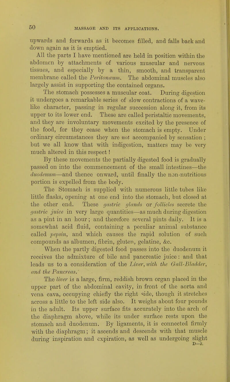 upwards and forwards as it becomes filled, and falls back and down again as it is emptied. All the parts I have mentioned are held in position within the abdomen by attachments of various muscular and nervous tissues, and especially by a thin, smooth, and transparent membrane called the Peritonccum. The abdominal muscles also largely assist in supporting the contained organs. The stomach possesses a muscular coat. During digestion it undergoes a remarkable series of slow contractions of a wave- like character, passing in regular succession along it, from its upper to its lower end. These are called peristaltic movements, and they are involuntary movements excited by the presence of the food, for they cease when the stomach is empty. Under ordinary circumstances they are not accompanied by sensation ; but we all know that with indigestion, matters may be very much altered in this respect! By these movements the partially digested food is gradually passed on into the commencement of the small intestines—the diiodemm,—and thence onward, until finally the non-nutritious portion is expelled from the body. The Stomach is supplied with numerous little tubes like little flasks, opening at one end into the stomach, but closed at the other end. These (jastric glands or follicles secrete the f/astric juice in very large quantities—as much during digestion as a pint in an hour ; and therefore several pints daily. It is a somewhat acid fluid, containing a peculiar animal substance called pe'psin, and which causes the rapid solution of such compounds as albumen, fibrin, gluten, gelatine, &c. When the partly digested food passes into the duodenum it receives the admixture of bile and pancreatic juice: and that leads us to a consideration of the Liver, ivith the Gall-Bhulder, and the Pancreas.' The liver is a large, firm, reddish brown organ placed in the upper part of the abdominal cavity, in front of the aorta and vena cava, occupying chiefly the right side, though it stretches across a little to the left side also. It weighs about four pounds in the adult. Its upper surface fits accurately into the arch of the diaphragm above, while its under surface rests upon the stomach and duodenum. By ligaments, it is connected firmly with the diaphragm; it ascends and descends with that muscle during inspiration and expiration, as well as undergoing sUght