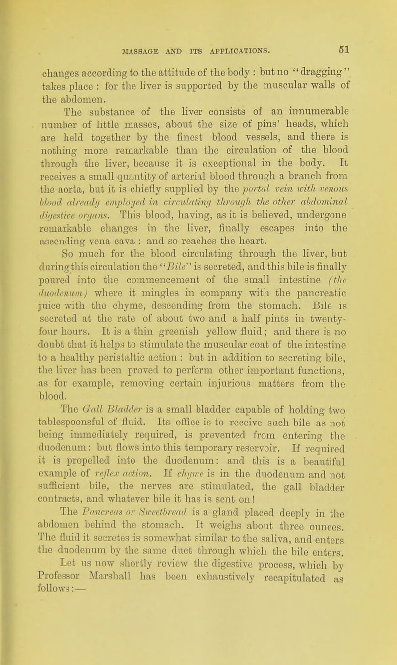 changes according to the attitude of the body : but no dragging takes place : for the Hver is supported by the muscular walls of the abdomen. The substance of the liver consists of an innumerable number of little masses, about the size of pins' heads, which are held together by the finest blood vessels, and there is nothing more remarkable than the circulation of the blood through the liver, because it is exceptional in the body. It receives a small quantity of arterial blood through a branch from the aorta, but it is chiefly supplied by the purtal vein ivith venous blood alreadij employed in circulatinf/ through the other ahdominal diijestive onjans. This blood, having, as it is believed, undergone remarkable changes in the liver, finally escapes into the ascending vena cava ; and so reaches the heart. So much for the blood circulating through the liver, but during this circulation the Bile is secreted, and this bile is finally poured into the commencement of the small intestine (the duodrnuni j where it mingles in company with the pancreatic juice with the chyme, descending from the stomach. Bile is secreted at the rate of about two and a half pints in twenty- four hours. It is a thin greenish yellow fluid ; and there is no doubt that it helps to stimulate the muscular coat of the intestine to a healthy pei'istaltic action : but in addition to secreting bile, the liver has been proved to perform other important functions, as for example, removing certain injurious matters from the blood. The Gall Bladder is a small bladder capable of holding two tablespoonsful of fluid. Its office is to receive such bile as not being immediately required, is prevented from entering the duodenum: but flows into this temporary reservoir. If required it is propelled into the duodenum: and this is a beautiful example of reflex action. If chi/me is in the duodenum and not sufficient bile, the nerves are stimulated, the gall bladder contracts, and whatever bile it has is sent on! The Pancreas or Sweetbread is a gland placed deeply in the abdomen behind the stomach. It weighs about three ounces. Tlie fluid it secretes is somewhat similar to the saliva, and enters the duodenum by the same duct through which the bile enters. Let us now shortly review the digestive process, which by Professor Marshall has been exhaustively recapitulated as follows;—