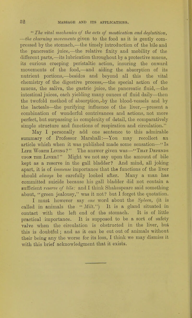  The vital mechanics of the acts of mastication and defjlvtition, —the churning movements given to the food as it is gently com- pressed by the stomach,—the timely introduction of the bile and the pancreatic juice,—the relative fixity and mobility of the different parts,—its lubrication throughout by a protective mucus, its curious creeping peristaltic action, insuring the onward movements of the food,—and aiding the absorption of its nutrient portions,—besides and beyond all this the vital chemistry of the digestive process,—the special action of the mucus, the saliva, the gastric juice, the pancreatic fluid,—the intestinal juices, each yieldmg many ounces of fluid daily—then the twofold method of absorption,.by the blood-vessels and by the lacteals—the purifying influence of the liver,—present a combination of wonderful contrivances and actions, not more perfect, but surpassing in complexity of detail, the comparatively simple structure and functions of respiration and circulation. May I personally add one sentence to this admirable summary of Professor Marshall:—You may recollect an article which when it was pubhshed made some sensation—Is Life Worth Living? The answer given was—That Depends UPON the Liver! Might we not say upon the amount of bile kept as a reserve in the gall bladder? And mind, all joking apart, it is of immense importance that the functions of the liver should always be carefully looked after. Many a man has committed suicide because his gall bladder did not contain a suflBcient reserve of bile: and I think Shakespeare said something about, green jealousy, was it not? but I forget the quotation. I must however say one word about the Spleen, (it is called in animals the  Milt.) It is a gland situated in contact with the left end of the stomach. It is of little practical importance. It is supposed to be a sort of safety valve when the circulation is obstructed in the liver, but this is doubtful; and as it can be cut out of animals without their being any the worse for its loss, I think we may dismiss it with this brief acknowledgment that it exists.