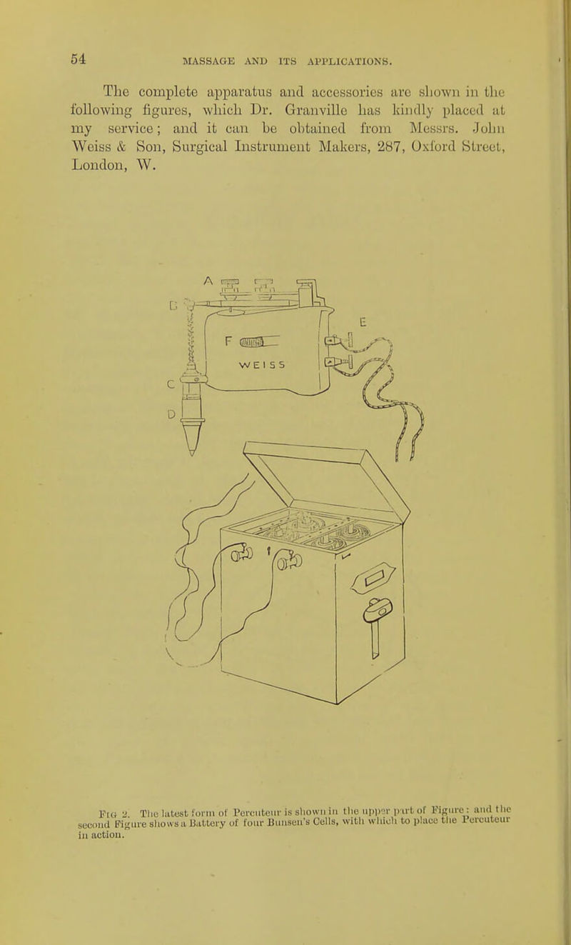 The complete apjparatus and accessories are shown in the following figures, which Dr. Granville has kindly placed at my service; and it can he ohtained from Messrs. John Weiss & Son, Surgical Instrument Makers, 287, Oxford Street, London, W. Fui The latest i'onn of Percutem- is sliowii in tlie uppOT p u t of Figme : and tlic secoiKi Figure sliowsa li.itteiy of four Uuuseu's Cells, witli wliioli to place the Purcutour ill actioii.