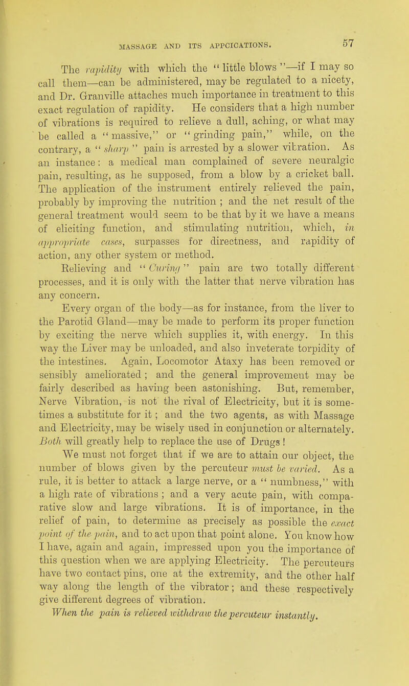 The ntpiditij with which the  little blows —if I may so call them—can be administered, may be regulated to a nicety, and Dr. Granville attaches much importance in treatment to this exact regulation of rapidity. He considers that a high number of vibrations is required to relieve a dull, aching, or what may be called a  massive, or  grinding pain, while, on the contrary, a  fiharp  pain is arrested by a slower vibration. As an instance: a medical man complained of severe neuralgic pain, resulting, as he supposed, from a blow by a cricket ball. The appHcation of the instrument entirely relieved the pain, probably by improving the nutrition ; and the net result of the general treatment would seem to be that by it we have a means of eliciting function, and stimulating nutrition, which, in (qipropriate cases, surpasses for directness, and rapidity of action, any other system or method. Relieving and  Cnriivi pain are two totally different processes, and it is only with the latter that nerve vibration has any concern. Every organ of the body—^as for instance, from the liver to the Parotid Gland—may be made to perform its proper function by exciting the nerve which supplies it, with energy. In this way the Liver may be unloaded, and also inveterate torpidity of the intestines. Again, Locomotor Ataxy has been removed or sensibly ameliorated ; and the general improvement may be fairly described as having been astonishing. But, remember. Nerve Vibration, is not the rival of Electricity, but it is some- times a substitute for it ; and the two agents, as with Massage and Electricity, may be wisely used in conjunction or alternately. Both will greatly help to replace the use of Drugs ! We must not forget that if we are to attain our object, the number of blows given by the percuteur must be retried. As a rule, it is better to attack a large nerve, or a  numbness, with a high rate of vibrations ; and a very acute pain, with compa- rative slow and large vibrations. It is of importance, in the relief of pain, to determine as precisely as possible the e.nict point (if the pain, and to act upon that point alone. You know how I have, again and again, impressed upon you the importance of this question when we are applying Electricity. The percuteurs have two contact pins, one at the extremity, and the other half way along the length of the vibrator; and these respectively give different degrees of vibration. When the pain is relieved ivithdraw the percuteur instantly.