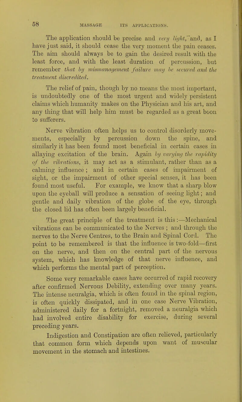 The application should be precise and cenj /w//t«,ancl, as I have just said, it should cease the very moment the pain ceases. The aim should always be to gain the desired result with the least force, and with the least duration of percussion, but remember tliat by mummuKjement failure mai/ he secured and the treatment discredited. The relief of pain, though by no means the most important, is undoubtedly one of the most urgent and widely persistent claims which humanity makes on the Physician and his art, and any thing that will help him must be regarded as a great boon to sufferers. Nerve vibration often helps us to control disorderly move- ments, especially by percussion down the spine, and similarly it has been fomid most beneficial in certain cases m allaying excitation of the brain. Again bi/ cari/imi the rapiditu of the vihrntiom, it may act as a stimulant, rather than as a calming influence; and in certain cases of impairment of sight, or the impairment of other special senses, it has been found most useful. For example, we know that a sharp blow upon the eyeball will produce a sensation of seeing hglit; and gentle and daily vibration of the globe of the eye, through the closed lid has often been largely beneficial. The great principle of the treatment is this:—Mechanical vibrations can be communicated to the Nerves ; and through the nerves to the Nerve Centres, to the Brain and Spinal Cord. The point to be remembered is that the influence is two-fold—first on the nerve, and then on the central part of the nervous system, which has knowledge of that nerve influence, and which performs the mental part of perception. Some very remarkable cases have occurred of rapid recovery after confirmed Nervous Debility, extending over many years. The intense neuralgia, which is often found in the spinal region, is often quickly dissipated, and in one case Nerve Vibration, administered daily for a fortnight, removed a neuralgia which had involved entire disability for exercise, during several preceding years. Indigestion and Constipation are often reheved, particularly that common form which depends upon want of muscular movement in the stomach and intestines.