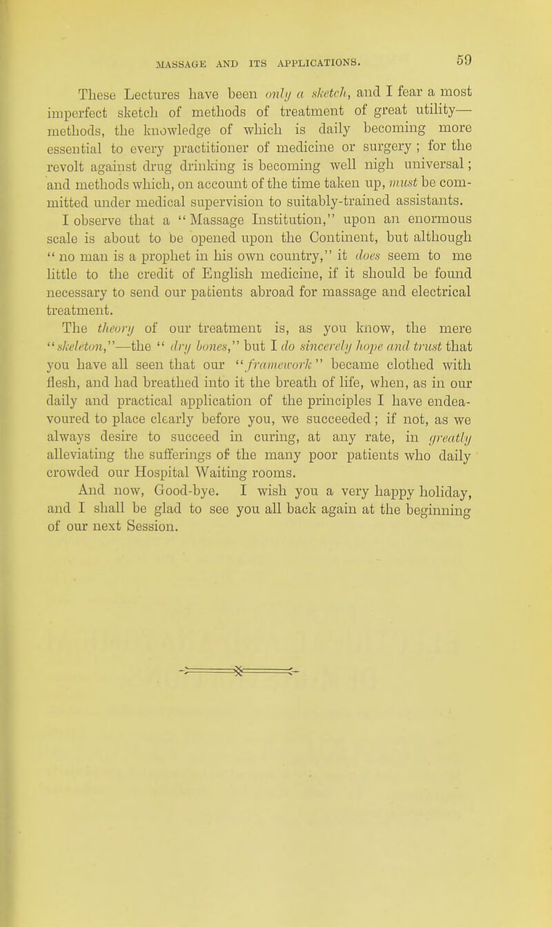 These Lectures have been onh/ a sketch, and I fear a most imperfect sketch of methods of treatment of great utiHty— methods, the knowledge of which is daily becoming more essential to every practitioner of medicine or surgery ; for the revolt against drug drinking is becoming well nigh universal; and methods which, on account of the time taken up, mi(st be com- mitted mider medical supervision to suitably-trained assistants. I observe that a Massage Institution, upon an enormous scale is about to be opened upon the Continent, but although  no man is a prophet in his own country, it does seem to me little to the credit of English medicine, if it should be found necessary to send our patients abroad for massage and electrical treatment. The tlieuvij of our treatment is, as you know, the mere skeleton,''—the  dnj bones,' but I do sincerelij hojie and trust that you have all seen that our  fraineirork'' became clothed with flesh, and had breathed into it the breath of life, when, as in our daily and practical application of the principles I have endea- voured to place clearly before you, we succeeded; if not, as we always desire to succeed in curing, at any rate, in (/reatli/ alleviating the sufferings oil the many poor patients who daily crowded our Hospital Waiting rooms. And now. Good-bye. I wish you a very happy holiday, and I shall be glad to see you all back again at the beginning of our next Session.