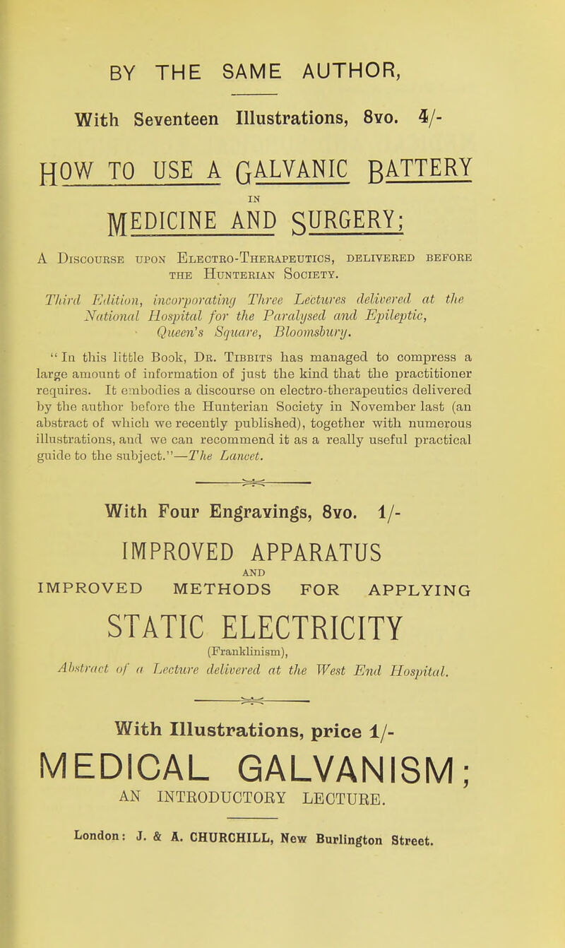 BY THE SAME AUTHOR, With Seventeen Illustrations, 8yo. 4/- HOW TO USE A riALVANIC RATTERY MEDICINE AND SURGERY; A Discourse upon Electko-Therapeutios, delivered before THE HuNTERIAN SoCIETY. Third FAlMon, incorporating Three Lectures delirered at the National Hospital for the Paralysed and Epileptic, Queen's Square, Bloomsbury.  In this little Book, Dr. Tibbits has managed to compress a large amount of information of just the kind that the practitioner requires. It embodies a discourse on electro-therapeutics delivered l)y the author before the Hunterian Society in November last (an abstract of which we recently published), together with numerous illustrations, and we can recommend it as a really useful practical guide to the subject.—The Lancet. With Four Engravings, 8vo. 1/- IMPROVED APPARATUS AND IMPROVED METHODS FOR APPLYING STATIC ELECTRICITY (Frankliuism), Abstract of a Lecture delivered at the West End Hospital. With Illustrations, price 1/- MEDICAL GALVANISM; AN INTEODUCTOEY LECTUEE. London: J. & A. CHURCHILL, New Burlington Street.