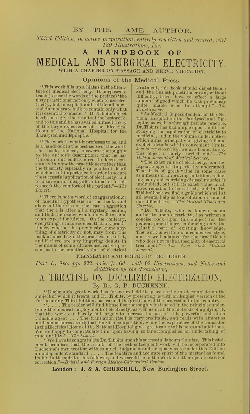 Third Edition, in dative preparation, entirely rnrrittni and rrvimd, with 130 IlhiHtrations, ir»<. A HANDBOOK OF MEDICAL AND SURGICAL ELECTRICITY. WITH A CHAPTER ON MASSAG-E AND NEUVIS VIB]{ATION. Opinions of the Medical Press. Tliis work fills up a hiatus in the litera- ture of medical electricity. It purposes to teach (to use the words ot the preface) 'the busy practitioner not only when to use elec- tricity, but in explicit and full detail how ; and 'In moderate bulk to contain only what it is essential to master.' Dr.Tibbits' object has been to give the results of the best work, and to this end he has availed himself freely of the large experience of the Electrical lioom of the National Hospital for the Paralysed and Epileptic. The work is what it professes to be, and is a handbook In the best sense of the woi-d. The book, indeed, answers thoroughly to the author's description: that he has 'through out endeavoured to keep con- stanf y in view the practitioner rather than the theorist,' especially in points of detail which are of importance in order to secure thesiiccessful applicatlonof electricity, and to insure(a not insignilicant matter in this respect) the comfort of the patient.—The Lancet.  There is not a word of exaggeration.or of fanciful hypothesis in the book, and above all there is not the least suggestion that there is after all a mystery behind, and that the reader would do well to come to an expert for advice. On the contrary, everything is made soclearthatany practi- tioner, whether he previously knew any- thing of electricity or not, may from this book at once begin the practical use of it, and if there are any lingering doubts in the minds of some ultra-conservative per- sons as to tlie practical value of electrical treatment, this book should dispel theiri: and the busiest practitioner can, w Ithont difficulty, learn how Ui effect a large amount of good which he was previousiv quite unable even to attempt.—77//? Practitioner. As Medical Superintendent of the Na- tional Hospital for the Paralysed and Epi- leptic, as well as through privat* practice, Dr.Tibbits has had ample oppoi tunities of studying tlio application of electricity to medicine, and In the volume under notice, which aims principally at giving full and explicit details within convenient limits, Iww to use electricity, we are bound to say this object is fairly carried out.—The Dublin Journal of Medical Science.  The exact value of electricity, its a the- rapeutic agent is imperfectly understood. That it is of great value in some cases as a means of improving nutrition, reliev- ing pain,and exercising disused muscles,is undoubted, but still its exact value in all cases remains to be settled, and in Dr. Tibbits' book we iind a guide which will at all events, help us to a solution of some of our difficulties.—The Medical Times and Gazette. Dr. Tibbits, who is known as an authority upon electricity, has written a concise book upon this subject for the general practitioner, embracing only the valuable part of existing knowledge. The work is written in a condensed style, and is well adapted for the practitioner who does not ninkeaspecialitvof electrical treatment. — Aeie i'ork Medical Journal. TRANSLATED AND EDITED BY DR. TIBBITS. Part I., 8wo. pp. 322, price 7s. M., with 92 Illustrations, and Notes and Additions by the Translator, A TREATISE ON LOCALIZED ELECTRIZATION, By Dr. G. B. DUCHENNE. Duchenne's great work lias for years held its jilaee as the most complete on the subject of which it treats, and Dr. Tibbits, by presenting us with an English version of the forthcoming Third Edition, has earned the gratitude of tlie profession in this country.  . . . . The reader will iind liimself so thoroughly instructed in the principles under- lying the medical employment of electricity, as well as in all the nietliodsof applying it, that the work can hardly fail largely to increase the use of this powerful and oftwi valuable agent . . . The translation itself is very creditable, and reads with almost as mull smoothness as original English composition, while the experience of the translat;<)r in the Electrical Room of the National Hospital gives great value to his notes and additions. We are happy to congratulate him upon liaving so far accomplished an undertaking of much utility.—T/ie Lancet. We have to congratulate Dr. Tibbits upon his successful labours thus far. Thisinstal- nient promises that the results of the best subsequent work will be incorporated into Duchenne's own treatise with so niucli judgment and adequacy as to make this Edition an independent standard .... The tenatiVe and accurate spirit of the mastor has found its kin in the spirit of his follower, and we see little in the work of either open to cavil or correction.—British and Foreign Mcdico-Chirurgical Ucvieiv.