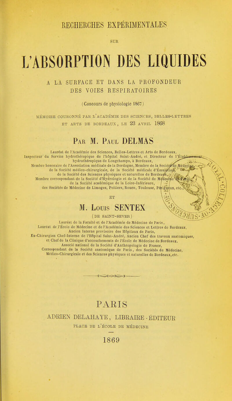 SUR L'ABSORPTION DES LIQUIDES A LA SURFACE ET DANS LA PROFONDEUR DES VOIES RESPIRATOIRES (Concours de physiologie 1867) MÉMOIRE COURONNÉ PAR l'aCADÉMIE DES SCIENCES, BELLES-LETTRES ET ARTS DE BORDEAUX, LE 23 AVRIL 1868 Par m. Paul DELMAS Lauréat de l'Acadtoie des Sciences, Belles-Leltres et Arts de Bordeaui, Inspecteur'du Service liydrotliérapique de l'bApital Saint-André, cl Directeur do l'i'ljijilitrrnionl^ hydrolhérapique de Longcharaps, à Bordeaux, y''''^ J '5^ Membre honoraire de l'Association médicale de la Dordognc, Membre de la SociétB^c,Méd^_çiuc^-^^ -'<- f ■ de la Société médico-chirurgicale, de la Société médicale d'ÉmuJ^o^ ' '^k-^^^ iT^ \ de la Société des Sciences physiques et naturelles de Bordea(K,,V. ^>^^, J[ «j., iji \ Membre correspondant de la Société d'Hydrologie et de la Société do Mff'dociiic'^'jJjN'is;^} -fi \^ \ de la Société académique de la Loire-Inférieure, [ ; j v l| \ des Sociétés de Médecine de Limoges, Poitiers, Rouen, Toulouse, Péf jgi^({ux, ctc.>îî§^. ^^j. \, | iZ; ET M. Louis SENTEX (DE SAINT-SEVER) Lauréat de la Faculté et de l'Académie de Médecine de Paris, Lauréat de l'École de Médecine et de l'Académie des Sciences et Lettres de Bordeaux, Ancien Interne provisoire des Hôpitaux de Paris, Ei-Chirurgion Chef-Interne de l'Hôpital Saint-André, Ancien Chef des travaux analomiques, et Chef de la Clinique d'accouchements de l'École de Médecine de Bordeaux, Associé national de la Société d'Anthropologie de France, Correspondant de la Société anolomique de Paris, des Sociétés de Médecine, Médico-Chirurgicale et des Sciences physiques et naturelles de Bordeaux, etc. PARIS ADRIEN DELAHAYE, LIBRAIRE - ÉDITEUR PLACE DE l'École de médecine 1869