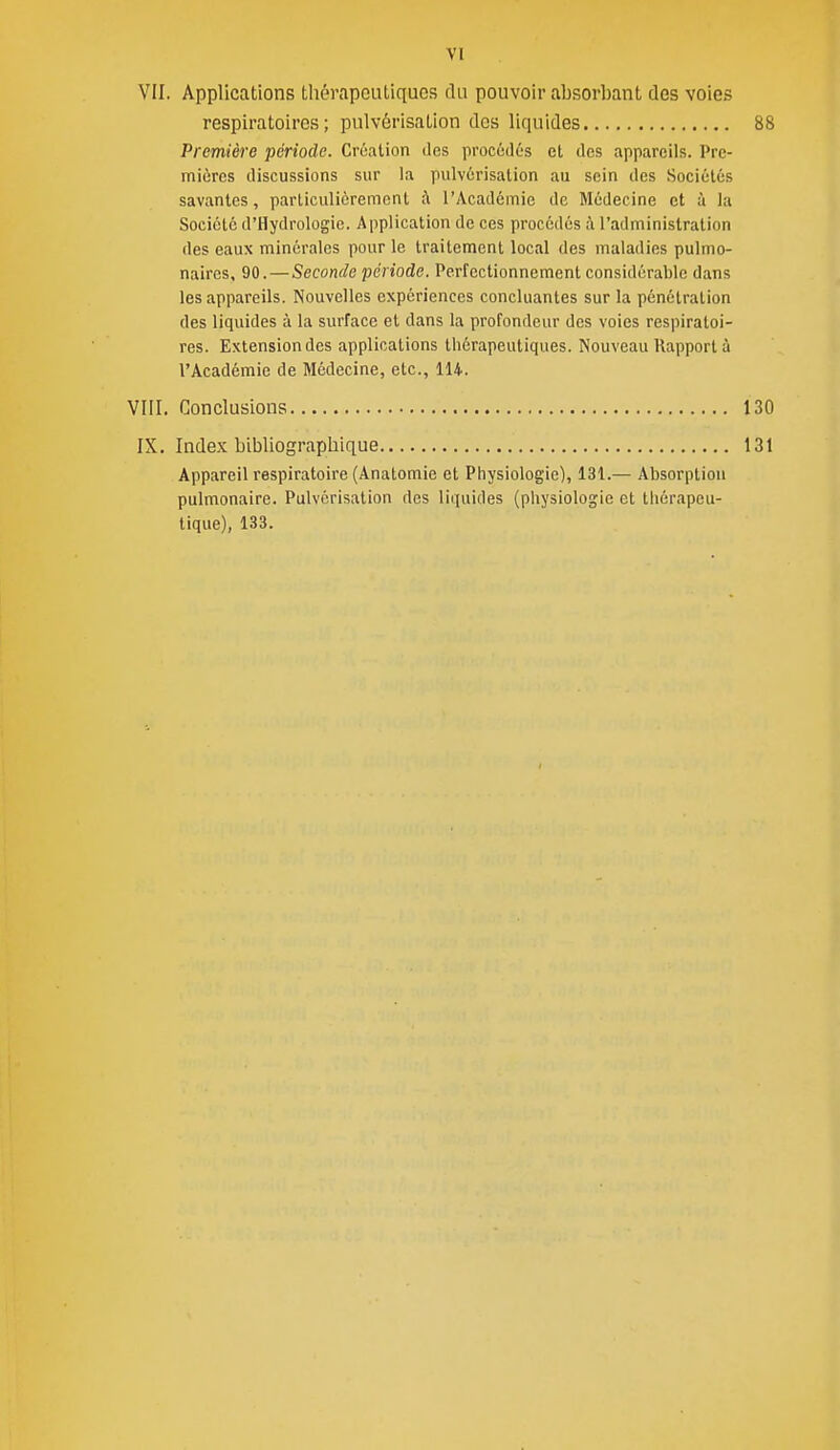 VI VII. Applications thérapeutiques du pouvoir absorbant des voies Première période. Création des procûdûs cl des appareils. Prc- miùrcs discussions sur la pulvérisation au sein des Sociétés savantes, particulièrement à l'Académie de Médecine et à la Société d'Hydrologie. Application de ces procédés à l'administration des eaux minérales pour le traitement local des maladies pulmo- naires, 90.—Seconde période. Perfectionnement considérable dans les appareils. Nouvelles expériences concluantes sur la pénétration des liquides à la surface et dans la profondeur des voies respiratoi- res. Extension des applications thérapeutiques. Nouveau Rapport à l'Académie de Médecine, etc., 114. Appareil respiratoire (Anatomie et Physiologie), 131.— Absorption pulmonaire. Pulvérisation des liquides (physiologie et thérapeu- tique), 133. respiratoires; pulvérisation des liquides 88 VIII. Conclusions 130 IX, Index bibliographique 131