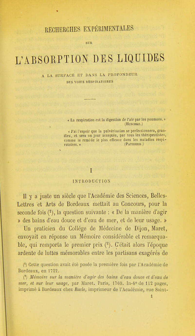 SUR L'ABSORPTION DES LIQUIDES A LA. SURFACE ET DANS LA PROFONDEUR DES VOIES RESPIRATOIRES « La respiration est la digestion de l'air par les poumons. » (HUSCHKE.) « J'ai l'espoir que la pulvérisation se perfectionnera, gran- dira, et sera un jour acceptée, par tous les ihérapeutistes, comme le remède le plus eflicacc dans les maladies respi- ratoires. » (Pâtissier.) I INTRODUCTION 11 y a juste un siècle que rAcadémie des Sciences, Belles- Lettres et Arts de Bordeaux mettait au Concours, pour la seconde fois (^), la question suivante : « De la manière d'agir » des bains d'eau douce et d'eau de mer, et de leur usage. » Un praticien du Collège de Médecine de Dijon, Maret, envoyait en réponse un Mémoire considérable et remarqua- ble, qui remporta le premier prix (^). C'était alors l'époque ardente de luttes mémorables entre les partisans exagérés de (') Cette question avait été posée la première fois par l'Académie de Bordeaux, en 1722. [^) Mémoire sur la manière d'agir des bains d'eau douce et d'eau de mer, et sur leur usage, par Muret. Paris, 1709. In-8° de 112 pages, imprimé à Bordeaux chez Racle, imprimeur de l'Académie, rue Sainl-