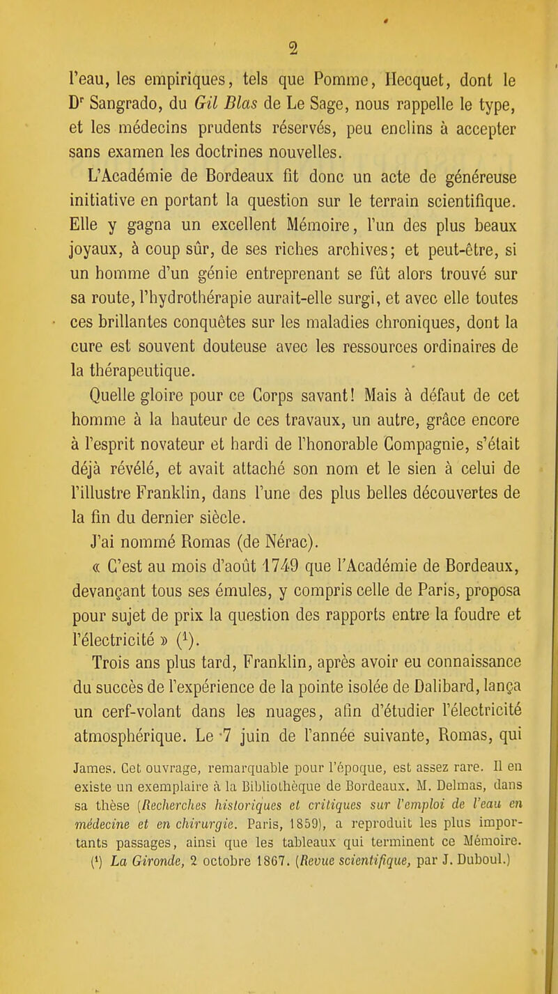 Teau, les empiriques, tels que Pomme, Ilecquet, dont le D Sangrado, du Gil Blas de Le Sage, nous rappelle le type, et les médecins prudents réservés, peu enclins à accepter sans examen les doctrines nouvelles. L'Académie de Bordeaux fit donc un acte de généreuse initiative en portant la question sur le terrain scientifique. Elle y gagna un excellent Mémoire, l'un des plus beaux joyaux, à coup sûr, de ses riches archives; et peut-être, si un homme d'un génie entreprenant se fût alors trouvé sur sa route, l'hydrothérapie aurait-elle surgi, et avec elle toutes ces brillantes conquêtes sur les maladies chroniques, dont la cure est souvent douteuse avec les ressources ordinaires de la thérapeutique. Quelle gloire pour ce Corps savant! Mais à défaut de cet homme à la hauteur de ces travaux, un autre, grâce encore à l'esprit novateur et hardi de l'honorable Compagnie, s'était déjà révélé, et avait attaché son nom et le sien à celui de l'illustre Franklin, dans l'une des plus belles découvertes de la fin du dernier siècle. J'ai nommé Romas (de Nérac). « C'est au mois d'août i74'9 que l'Académie de Bordeaux, devançant tous ses émules, y compris celle de Paris, proposa pour sujet de prix la question des rapports entre la foudre et félectricité » (^). Trois ans plus tard, Franklin, après avoir eu connaissance du succès de fexpérience de la pointe isolée de Dalibard, lança un cerf-volant dans les nuages, afin d'étudier félectricité atmosphérique. Le -7 juin de Tannée suivante, Romas, qui James. Cet ouvrage, remarquable pour l'époque, est assez rare. Il en existe un exemplaire à la Biljliolhèque de Bordeaux. M. Delmas, dans sa thèse [Recherches historiques et critiques sur l'emploi de l'eau en médecine et e7i chirurgie. Paris, 1859), a reproduit les plus impor- tants passages, ainsi que les tableaux qui terminent ce Mémoire. (') La Gironde, 2 octobre 1867. [Revue scientifique, par J. Duboul.)