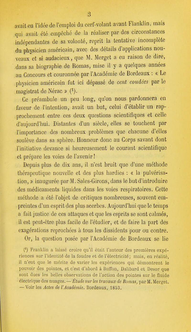 avait eu l'idée de l'emploi du cerf-volant avant Flanklin, mais qui avait été empêché de la réaliser par des circonstances indépendantes de sa volonté, reprit la tentative incomplète du physicien américain, avec des détails d'applications nou- veaux et si audacieux, que M. Merget a eu raison de dire, -dans sa biographie de Romas, mise il y a quelques années au Concours et couronnée par l'Académie de Bordeaux : a Le physicien américain fut ici dépassé de cent coudées par le magistrat de Nérac » (^). Ce préambule un peu long, qu'on nous pardonnera en faveur de l'intention, avait un but, celui d'établir un rap- prochement entre ces deux questions scientifiques et celle d'aujourd'hui. Distantes d'un siècle, elles se touchent par l'importance des nombreux problèmes que chacune d'elles soulève dans sa sphère. Honneur donc au Corps savant dont l'initiative devance si heureusement le courant scientifique et prépare les voies de l'avenir ! Depuis plus de dix ans, il n'est bruit que d'une méthode thérapeutique nouvelle et des plus hardies : « la pulvérisa- tion, y> inaugurée par M. Sales-Girons, dans le but d'introduire des médicaments liquides dans les voies respiratoires. Cette méthode a été l'objet de critiques nombreuses, souvent em- preintes d'un esprit des plus acerbes. Aujourd'hui que le temps a fait justice de ces attaques et que les esprits se sont calmés, il est peut-être plus facile de l'étudier, et de faire la part des exagérations reprochées à tous les dissidents pour ou contre. Or, la question posée par l'Académie de Bordeaux se lie (*) Franklin a laissé croire qu'il était l'autour des premières expé- riences sur l'identité de la foudre et de l'électricité; mais, en réalité, il n'eut que le mérite de varier les expériences qui démontrent le pouvoir des pointes, et c'est d'abord à Buffon, Dalibard et Desor que sont dues les belles observations de l'action des pointes sur le fluide électrique des nuages. — Étude sur les travaux de Romas, par M. Merget. — Voir les Actes de l'Académie. Bordeaux, 1853.