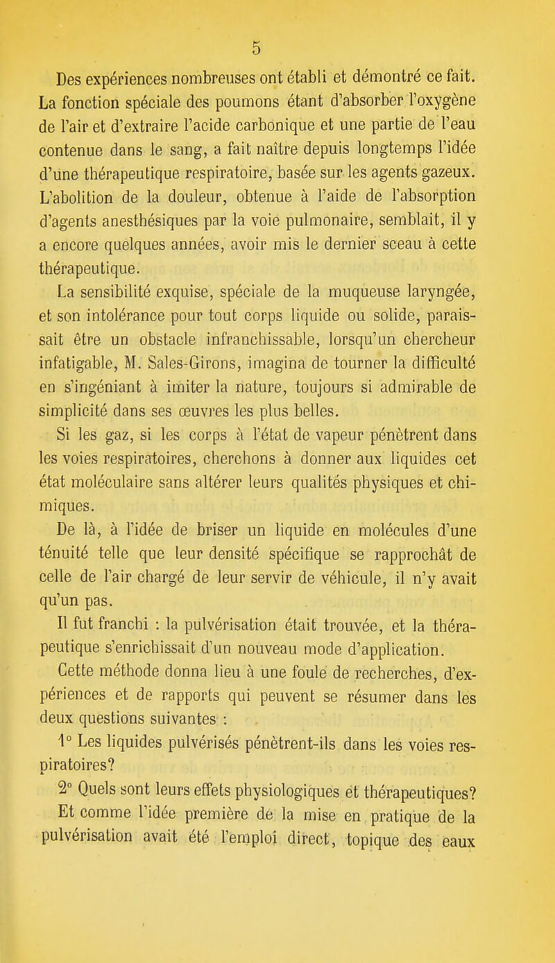 Des expériences nombreuses ont établi et démontré ce fait. La fonction spéciale des poumons étant d'absorber l'oxygène de l'air et d'extraire l'acide carbonique et une partie de l'eau contenue dans le sang, a fait naître depuis longtemps l'idée d'une thérapeutique respiratoire, basée sur les agents gazeux. L'abolition de la douleur, obtenue à l'aide de l'absorption d'agents anesthésiques par la voie pulmonaire, semblait, il y a encore quelques années, avoir mis le dernier sceau à cette thérapeutique. La sensibilité exquise, spéciale de la muqueuse laryngée, et son intolérance pour tout corps liquide ou solide, parais- sait être un obstacle infranchissable, lorsqu'un chercheur infatigable, M. Sales-Girons, imagina de tourner la difficulté en s'ingéniant à imiter la nature, toujours si admirable de simplicité dans ses œuvres les plus belles. Si les gaz, si les corps à l'état de vapeur pénètrent dans les voies respiratoires, cherchons à donner aux liquides cet état moléculaire sans altérer leurs qualités physiques et chi- miques. De là, à l'idée de briser un liquide en molécules d'une ténuité telle que leur densité spécifique se rapprochât de celle de l'air chargé de leur servir de véhicule, il n'y avait qu'un pas. Il fut franchi : la pulvérisation était trouvée, et la théra- peutique s'enrichissait d'un nouveau mode d'application. Cette méthode donna lieu à une foule de recherches, d'ex- périences et de rapports qui peuvent se résumer dans les deux questions suivantes : 1° Les liquides pulvérisés pénètrent-ils dans les voies res- piratoires? 2° Quels sont leurs effets physiologiques et thérapeutiques? Et comme l'idée première de la mise en pratique de la pulvérisation avait été l'emploi direct, topique des eaux
