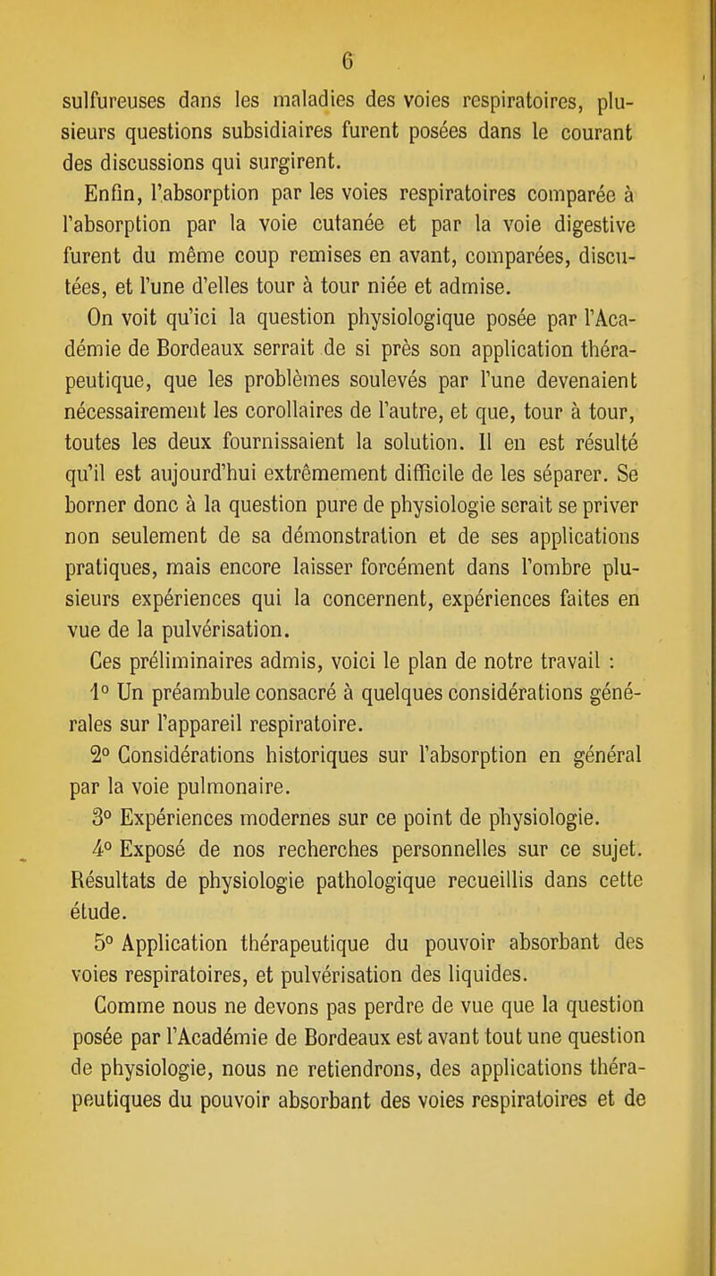 sulfureuses dans les maladies des voies respiratoires, plu- sieurs questions subsidiaires furent posées dans le courant des discussions qui surgirent. Enfin, l'absorption par les voies respiratoires comparée à l'absorption par la voie cutanée et par la voie digestive furent du même coup remises en avant, comparées, discu- tées, et l'une d'elles tour à tour niée et admise. On voit qu'ici la question physiologique posée par l'Aca- démie de Bordeaux serrait de si près son application théra- peutique, que les problèmes soulevés par l'une devenaient nécessairement les corollaires de l'autre, et que, tour à tour, toutes les deux fournissaient la solution. 11 en est résulté qu'il est aujourd'hui extrêmement difficile de les séparer. Se borner donc à la question pure de physiologie serait se priver non seulement de sa démonstration et de ses applications pratiques, mais encore laisser forcément dans l'ombre plu- sieurs expériences qui la concernent, expériences faites en vue de la pulvérisation. Ces préliminaires admis, voici le plan de notre travail : 4° Un préambule consacré à quelques considérations géné- rales sur l'appareil respiratoire. 2° Considérations historiques sur l'absorption en général par la voie pulmonaire. 3° Expériences modernes sur ce point de physiologie. 4° Exposé de nos recherches personnelles sur ce sujet. Résultats de physiologie pathologique recueillis dans cette étude. 5° Application thérapeutique du pouvoir absorbant des voies respiratoires, et pulvérisation des liquides. Comme nous ne devons pas perdre de vue que la question posée par l'Académie de Bordeaux est avant tout une question de physiologie, nous ne retiendrons, des applications théra- peutiques du pouvoir absorbant des voies respiratoires et de