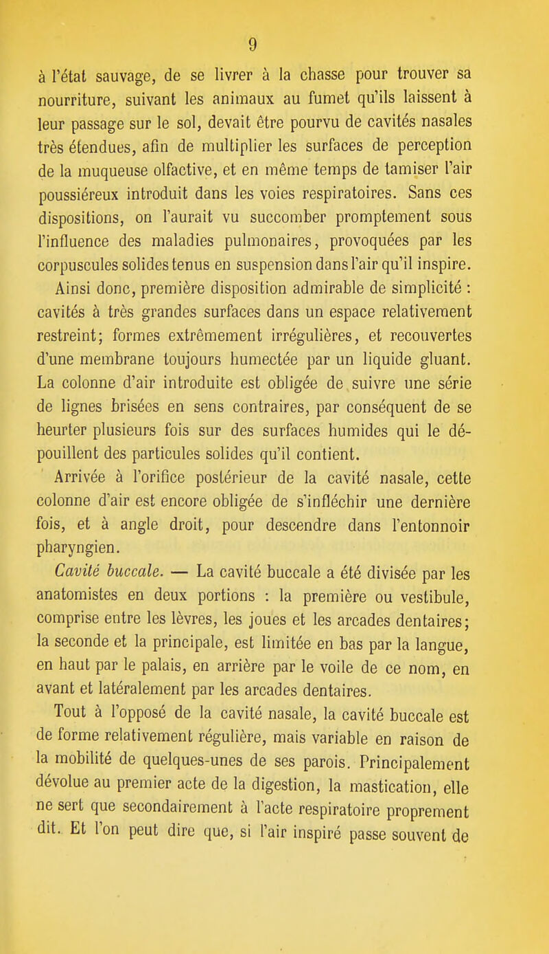 à l'étal sauvage, de se livrer à la chasse pour trouver sa nourriture, suivant les animaux au fumet qu'ils laissent à leur passage sur le sol, devait être pourvu de cavités nasales très étendues, afin de multiplier les surfaces de perception de la muqueuse olfactive, et en même temps de tamiser l'air poussiéreux introduit dans les voies respiratoires. Sans ces dispositions, on l'aurait vu succomber promptement sous l'influence des maladies pulmonaires, provoquées par les corpuscules solides tenus en suspension dans l'air qu'il inspire. Ainsi donc, première disposition admirable de simplicité : cavités à très grandes surfaces dans un espace relativement restreint; formes extrêmement irrégulières, et recouvertes d'une membrane toujours humectée par un liquide gluant. La colonne d'air introduite est obligée de suivre une série de lignes brisées en sens contraires, par conséquent de se heurter plusieurs fois sur des surfaces humides qui le dé- pouillent des particules solides qu'il contient. Arrivée à l'orifice postérieur de la cavité nasale, cette colonne d'air est encore obligée de s'infléchir une dernière fois, et à angle droit, pour descendre dans l'entonnoir pharyngien. Cavité buccale. — La cavité buccale a été divisée par les anatomistes en deux portions : la première ou vestibule, comprise entre les lèvres, les joues et les arcades dentaires; la seconde et la principale, est limitée en bas par la langue, en haut par le palais, en arrière par le voile de ce nom, en avant et latéralement par les arcades dentaires. Tout à l'opposé de la cavité nasale, la cavité buccale est de forme relativement régulière, mais variable en raison de la mobilité de quelques-unes de ses parois. Principalement dévolue au premier acte de la digestion, la mastication, elle ne sert que secondairement à l'acte respiratoire proprement dit. Et l'on peut dire que, si l'air inspiré passe souvent de