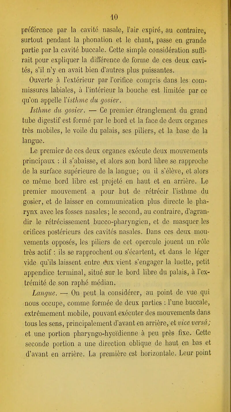préférence par la cavité nasale, l'air expiré, au contraire, surtout pendant la phonation et le chant, passe en grande partie par la cavité buccale. Cette simple considération suffi- rait pour expliquer la différence de forme de ces deux cavi- tés, s'il n'y en avait bien d'autres plus puissantes. Ouverte à l'extérieur par l'orifice compris dans les com- missures labiales, à l'intérieur la bouche est limitée par ce qu'on appelle \isthme du gosier. Isthme du gosier. — Ce premier étranglement du grand tube digestif est formé par le bord et la face de deux organes très mobiles, le voile du palais, ses piliers, et la base de la langue. Le premier de ces deux organes exécute deux mouvements principaux : il s'abaisse, et alors son bord libre se rapproche de la surface supérieure de la langue; ou il s'élève, et alors ce même bord libre est projeté en haut et en arrière. Le premier mouvement a pour but de rétrécir l'isthme du gosier, et de laisser en communication plus directe le pha- rynx avec les fosses nasales; le second, au contraire, d'agran- dir le rétrécissement bucco-pharyngien, et de masquer les orifices postérieurs des cavités nasales. Dans ces deux mou- vements opposés, les piliers de cet opercule jouent un rôle très actif : ils se rapprochent ou s'écartent, et dans le léger vide qu'ils laissent entre éux vient s'engager la luette, petit appendice terminal, situé sur le bord libre du palais, à l'ex- trémité de son raphé médian. Langue. — On peut la considérer, au point de vue qui nous occupe, comme formée de deux parties : l'une buccale, extrêmement mobile, pouvant exécuter des mouvements dans tous les sens, principalement d'avant en arrière, et vice versa; et une portion pharyngo-hyoïdienne à peu près fixe. Cette seconde portion a une direction oblique de haut en bas et d'avant en arrière. La première est horizontale. Leur point