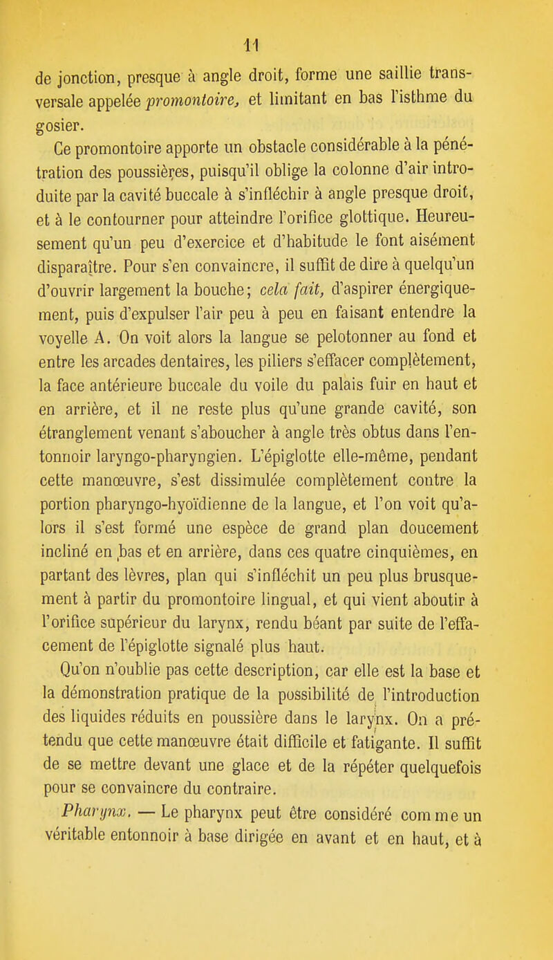 de jonction, presque à angle droit, forme une saillie trans- versale appelée promontoire, et limitant en bas l'isthme du gosier. Ce promontoire apporte un obstacle considérable à la péné- tration des poussières, puisqu'il oblige la colonne d'air intro- duite par la cavité buccale à s'infléchir à angle presque droit, et à le contourner pour atteindre l'orifice glottique. Heureu- sement qu'un peu d'exercice et d'habitude le font aisément disparaître. Pour s'en convaincre, il suffît de dire à quelqu'un d'ouvrir largement la bouche ; cela fait, d'aspirer énergique- ment, puis d'expulser l'air peu à peu en faisant entendre la voyelle A. On voit alors la langue se pelotonner au fond et entre les arcades dentaires, les piliers s'eff'acer complètement, la face antérieure buccale du voile du palais fuir en haut et en arrière, et il ne reste plus qu'une grande cavité, son étranglement venant s'aboucher à angle très obtus dans l'en- tonnoir laryngo-pharyngien. L'épiglotte elle-même, pendant cette manœuvre, s'est dissimulée complètement contre la portion pharyngo-hyoïdienne de la langue, et l'on voit qu'a- lors il s'est formé une espèce de grand plan doucement incliné en ,bas et en arrière, dans ces quatre cinquièmes, en partant des lèvres, plan qui s'infléchit un peu plus brusque- ment à partir du promontoire lingual, et qui vient aboutir à l'orifice supérieur du larynx, rendu béant par suite de l'effa- cement de l'épiglotte signalé plus haut. Qu'on n'oublie pas cette description, car elle est la base et la démonstration pratique de la possibilité de l'introduction des liquides réduits en poussière dans le larynx. On a pré- tendu que cette manœuvre était diflîcile et fatigante. Il suffit de se mettre devant une glace et de la répéter quelquefois pour se convaincre du contraire. Pharynx, — Le pharynx peut être considéré comme un véritable entonnoir à base dirigée en avant et en haut, et à