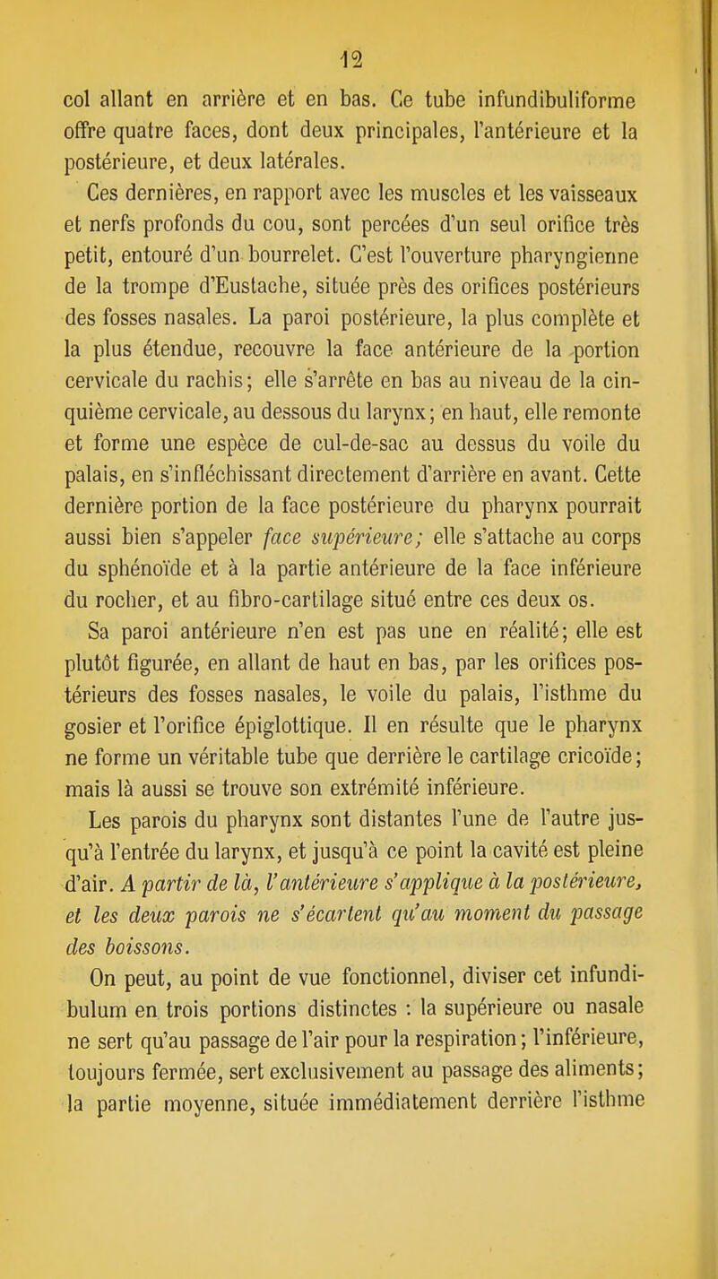 col allant en arrière et en bas. Ce tube infundibuliforme offre quatre faces, dont deux principales, l'antérieure et la postérieure, et deux latérales. Ces dernières, en rapport avec les muscles et les vaisseaux et nerfs profonds du cou, sont percées d'un seul orifice très petit, entouré d'un bourrelet. C'est l'ouverture pharyngienne de la trompe d'Eustache, située près des orifices postérieurs des fosses nasales. La paroi postérieure, la plus complète et la plus étendue, recouvre la face antérieure de la portion cervicale du rachis; elle s'arrête en bas au niveau de la cin- quième cervicale, au dessous du larynx; en haut, elle remonte et forme une espèce de cul-de-sac au dessus du voile du palais, en s'infléchissant directement d'arrière en avant. Cette dernière portion de la face postérieure du pharynx pourrait aussi bien s'appeler face supérieure; elle s'attache au corps du sphénoïde et à la partie antérieure de la face inférieure du rocher, et au fibro-cartilage situé entre ces deux os. Sa paroi antérieure n'en est pas une en réalité ; elle est plutôt figurée, en allant de haut en bas, par les orifices pos- térieurs des fosses nasales, le voile du palais, l'isthme du gosier et l'orifice épiglottique. Il en résulte que le pharynx ne forme un véritable tube que derrière le cartilage cricoïde ; mais là aussi se trouve son extrémité inférieure. Les parois du pharynx sont distantes l'une de l'autre jus- qu'à l'entrée du larynx, et jusqu'à ce point la cavité est pleine d'air. A partir de là, l'antérieure s'applique à la postérieure, et les deux parois ne s'écartent qu'au moment du passage des boissons. On peut, au point de vue fonctionnel, diviser cet infundi- bulum en trois portions distinctes : la supérieure ou nasale ne sert qu'au passage de l'air pour la respiration ; l'inférieure, toujours fermée, sert exclusivement au passage des aliments; la partie moyenne, située immédiatement derrière l'isthme